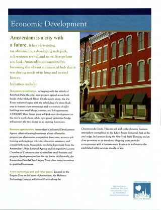 Amsterdam is a city with
a future. It has job training,
tax abatements, a developing tech park,
a downtown revival and more. Everywhere
you look, Amsterdam is committed to
becoming the vibrant commercial hub that it
was during much of its long and storied
history.
Initiatives include:
Downtown revitalization. In keeping with the rebirth of
Riverlink Park, the city's next projects spread across both
banks of the Mohawk River. On the south shore, the Via
Ponte initiative begins with the rebuilding of a three-block
area to feature a new streetscape and renovation of older
buildings into small shops, eateries, and loft apartments.
A $500,000 Main Street grant will kick-start development on
the river's north shore, while a proposed pedestrian bridge
will connect the two shores in an exciting downtown.
Business opportunities. Amsterdam's Industrial Development
Agency offers relocating businesses a host of benefits:
property tax abatements, competitive lease rates, access to job
training and employee referrals, relocation assistance, and
considerably more. Meanwhile, revolving loan funds from the
Amsterdam Urban Renewal Agency and Montgomery County
Chamber of Commerce aim to stimulate small business and
property development within the city limits. Additionally, the
Amsterdam-Florida-Glen Empire Zone offers many incentives
to qualified businesses.
A new technology park and other spaces. Located in the
Empire Zone at the heart of Amsterdam, the Mohasco
Technology Campus will sit onlO acres along the
Chuctanunda Creek. This site will add to the dynamic business
atmosphere exemplified in the Edson Street Industrial Park at the
city's edge. Its location along the New York State Thruway and its
close proximity to air travel and shipping ports provides
entrepreneurs with a business-ready location in addition to the
established utility services already on site.
61 Church Street
Amsterdam, NY 12010
www.amsterdarnnv.gov
ph: 518-841-4.311
athane@amsterdamny.gov
 