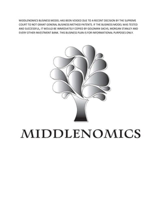 MIDDLENOMICS BUSINESS MODEL HAS BEEN VOIDED DUE TO A RECENT DECISION BY THE SUPREME
COURT TO NOT GRANT GENERAL BUSINESS METHOD PATENTS. IF THE BUSINESS MODEL WAS TESTED
AND SUCCESSFUL, IT WOULD BE IMMEDIATELY COPIED BY GOLDMAN SACHS, MORGAN STANLEY AND
EVERY OTHER INVESTMENT BANK. THIS BUSINESS PLAN IS FOR INFORMATIONAL PURPOSES ONLY.
 