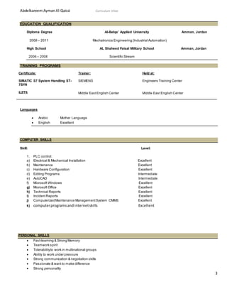 Abdelkareem AymanAl-Qaissi Curriculum Vitae
3
EDUCATION QUALIFICATION
Diploma Degree Al-Balqa’ Applied University Amman, Jordan
2008 – 2011 Mechatronics Engineering (Industrial Automation)
High School AL Shaheed Faisal Military School Amman, Jordan
2006 – 2008 Scientific Stream
TRAINING PROGRAMS
Certificate: Trainer: Held at:
SIMATIC S7 System Handling ST-
7SYH
ILETS
SIEMENS
Middle EastEnglish Center
Engineers Training Center
Middle EastEnglish Center
Languages
 Arabic Mother Language
 English Excellent
COMPUTER SKILLS
Skill: Level:
1. PLC control:
a) Electrical & Mechanical Installation Excellent
b) Maintenance Excellent
c) Hardware Configuration Excellent
d) Editing Programs Intermediate
e) AutoCAD Intermediate
f) Microsoft Windows Excellent
g) Microsoft Office Excellent
h) Technical Reports Excellent
i) IncidentReports Excellent
j) Computerized Maintenance ManagementSystem CMMS Excellent
k) computerprogramsand internetskills Excellent
PERSONAL SKILLS
 Fast-learning & Strong Memory
 Teamwork spirit
 Tolerabilityto work in multinational groups
 Ability to work under pressure
 Strong communication & negotiation skills
 Passionate & want to make difference
 Strong personality
 