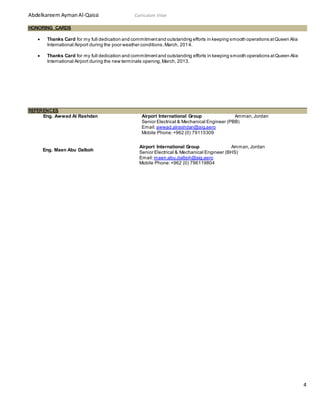 Abdelkareem AymanAl-Qaissi Curriculum Vitae
4
HONORING CARDS
 Thanks Card for my full dedication and commitmentand outstanding efforts in keeping smooth operations atQueen Alia
International Airport during the poor weather conditions,March, 2014.
 Thanks Card for my full dedication and commitmentand outstanding efforts in keeping smooth operations atQueen Alia
International Airport during the new terminals opening,March, 2013.
REFERENCES
Eng. Awwad Al Rashdan Airport International Group Amman,Jordan
Senior Electrical & Mechanical Engineer (PBB)
Email:awwad.alrashdan@aig.aero
Mobile Phone:+962 (0) 79115309
Eng. Maen Abu Dalboh
Airport International Group Amman,Jordan
Senior Electrical & Mechanical Engineer (BHS)
Email:maen.abu.dalboh@aig.aero
Mobile Phone:+962 (0) 796119804
 