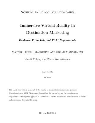 Norwegian School of Economics
Immersive Virtual Reality in
Destination Marketing
Evidence From Lab and Field Experiments
Master Thesis - Marketing and Brand Management
David Vekony and Simen Korneliussen
Supervised by
Siv Skard
This thesis was written as a part of the Master of Science in Economics and Business
Administration at NHH. Please note that neither the institution nor the examiners are
responsible — through the approval of this thesis — for the theories and methods used, or results
and conclusions drawn in this work.
Bergen, Fall 2016
 