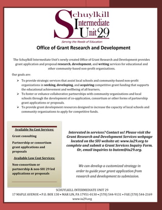 Office of Grant Research and Development
The Schuylkill Intermediate Unit’s newly created Of�ice of Grant Research and Development provides
grant application and proposal research, development, and writing services for educational and
other community-based non-pro�it organizations.
Our goals are:
 To provide strategic services that assist local schools and community-based non-pro�it
organizations in seeking, developing, and acquiring competitive grant funding that supports
the educational achievement and wellbeing of all learners.
 To foster or enhance collaborative partnerships with community organizations and local
schools through the development of co-application, consortium or other forms of partnership
grant applications or proposals.
 To provide grant development resources designed to increase the capacity of local schools and
community organizations to apply for competitive funds.
Available No Cost Services:
Grant consulting
Partnership or consortium
grant applications and
proposals
Available Low Cost Services:
Non-consortium or
partnership & non-SIU 29 led
applications or proposals
Interested in services? Contact us! Please visit the
Grant Research and Development Services webpage
located on the SIU website at: www.iu29.org to
complete and submit a Grant Services Inquiry Form.
Or, email inquiries to butem@iu29.org.
SCHUYLKILL INTERMEDIATE UNIT 29
17 MAPLE AVENUE • P.O. BOX 130 • MAR LIN, PA 17951-0130 • (570) 544-9131 • FAX (570) 544-2169
www.iu29.org
We can develop a customized strategy in
order to guide your grant application from
research and development to submission.
 