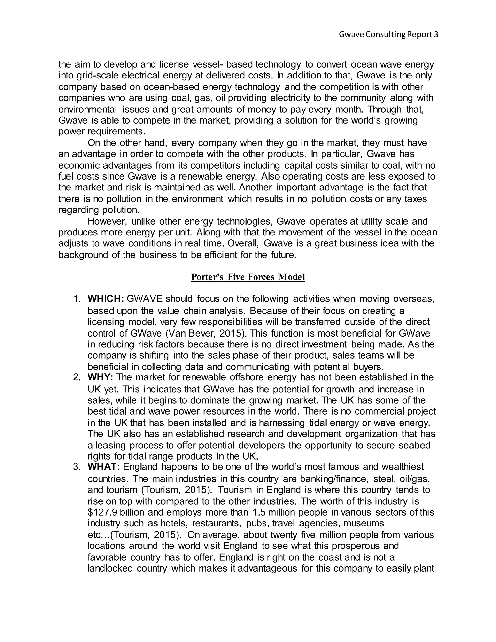 Gwave ConsultingReport 3
the aim to develop and license vessel- based technology to convert ocean wave energy
into grid-scale electrical energy at delivered costs. In addition to that, Gwave is the only
company based on ocean-based energy technology and the competition is with other
companies who are using coal, gas, oil providing electricity to the community along with
environmental issues and great amounts of money to pay every month. Through that,
Gwave is able to compete in the market, providing a solution for the world’s growing
power requirements.
On the other hand, every company when they go in the market, they must have
an advantage in order to compete with the other products. In particular, Gwave has
economic advantages from its competitors including capital costs similar to coal, with no
fuel costs since Gwave is a renewable energy. Also operating costs are less exposed to
the market and risk is maintained as well. Another important advantage is the fact that
there is no pollution in the environment which results in no pollution costs or any taxes
regarding pollution.
However, unlike other energy technologies, Gwave operates at utility scale and
produces more energy per unit. Along with that the movement of the vessel in the ocean
adjusts to wave conditions in real time. Overall, Gwave is a great business idea with the
background of the business to be efficient for the future.
Porter’s Five Forces Model
1. WHICH: GWAVE should focus on the following activities when moving overseas,
based upon the value chain analysis. Because of their focus on creating a
licensing model, very few responsibilities will be transferred outside of the direct
control of GWave (Van Bever, 2015). This function is most beneficial for GWave
in reducing risk factors because there is no direct investment being made. As the
company is shifting into the sales phase of their product, sales teams will be
beneficial in collecting data and communicating with potential buyers.
2. WHY: The market for renewable offshore energy has not been established in the
UK yet. This indicates that GWave has the potential for growth and increase in
sales, while it begins to dominate the growing market. The UK has some of the
best tidal and wave power resources in the world. There is no commercial project
in the UK that has been installed and is harnessing tidal energy or wave energy.
The UK also has an established research and development organization that has
a leasing process to offer potential developers the opportunity to secure seabed
rights for tidal range products in the UK.
3. WHAT: England happens to be one of the world’s most famous and wealthiest
countries. The main industries in this country are banking/finance, steel, oil/gas,
and tourism (Tourism, 2015). Tourism in England is where this country tends to
rise on top with compared to the other industries. The worth of this industry is
$127.9 billion and employs more than 1.5 million people in various sectors of this
industry such as hotels, restaurants, pubs, travel agencies, museums
etc…(Tourism, 2015). On average, about twenty five million people from various
locations around the world visit England to see what this prosperous and
favorable country has to offer. England is right on the coast and is not a
landlocked country which makes it advantageous for this company to easily plant
 