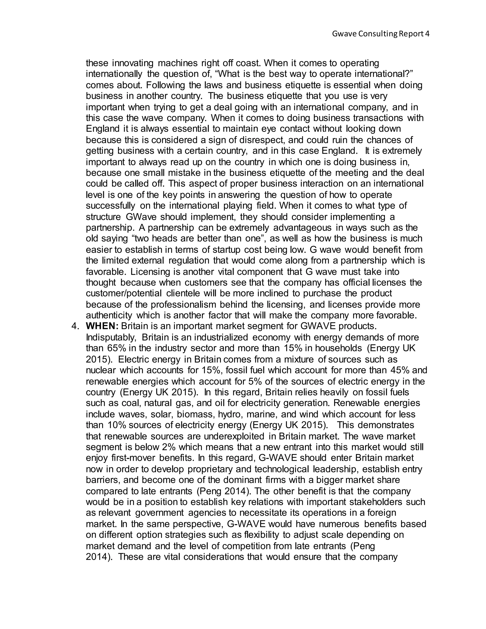 Gwave ConsultingReport 4
these innovating machines right off coast. When it comes to operating
internationally the question of, “What is the best way to operate international?”
comes about. Following the laws and business etiquette is essential when doing
business in another country. The business etiquette that you use is very
important when trying to get a deal going with an international company, and in
this case the wave company. When it comes to doing business transactions with
England it is always essential to maintain eye contact without looking down
because this is considered a sign of disrespect, and could ruin the chances of
getting business with a certain country, and in this case England. It is extremely
important to always read up on the country in which one is doing business in,
because one small mistake in the business etiquette of the meeting and the deal
could be called off. This aspect of proper business interaction on an international
level is one of the key points in answering the question of how to operate
successfully on the international playing field. When it comes to what type of
structure GWave should implement, they should consider implementing a
partnership. A partnership can be extremely advantageous in ways such as the
old saying “two heads are better than one”, as well as how the business is much
easier to establish in terms of startup cost being low. G wave would benefit from
the limited external regulation that would come along from a partnership which is
favorable. Licensing is another vital component that G wave must take into
thought because when customers see that the company has official licenses the
customer/potential clientele will be more inclined to purchase the product
because of the professionalism behind the licensing, and licenses provide more
authenticity which is another factor that will make the company more favorable.
4. WHEN: Britain is an important market segment for GWAVE products.
Indisputably, Britain is an industrialized economy with energy demands of more
than 65% in the industry sector and more than 15% in households (Energy UK
2015). Electric energy in Britain comes from a mixture of sources such as
nuclear which accounts for 15%, fossil fuel which account for more than 45% and
renewable energies which account for 5% of the sources of electric energy in the
country (Energy UK 2015). In this regard, Britain relies heavily on fossil fuels
such as coal, natural gas, and oil for electricity generation. Renewable energies
include waves, solar, biomass, hydro, marine, and wind which account for less
than 10% sources of electricity energy (Energy UK 2015). This demonstrates
that renewable sources are underexploited in Britain market. The wave market
segment is below 2% which means that a new entrant into this market would still
enjoy first-mover benefits. In this regard, G-WAVE should enter Britain market
now in order to develop proprietary and technological leadership, establish entry
barriers, and become one of the dominant firms with a bigger market share
compared to late entrants (Peng 2014). The other benefit is that the company
would be in a position to establish key relations with important stakeholders such
as relevant government agencies to necessitate its operations in a foreign
market. In the same perspective, G-WAVE would have numerous benefits based
on different option strategies such as flexibility to adjust scale depending on
market demand and the level of competition from late entrants (Peng
2014). These are vital considerations that would ensure that the company
 