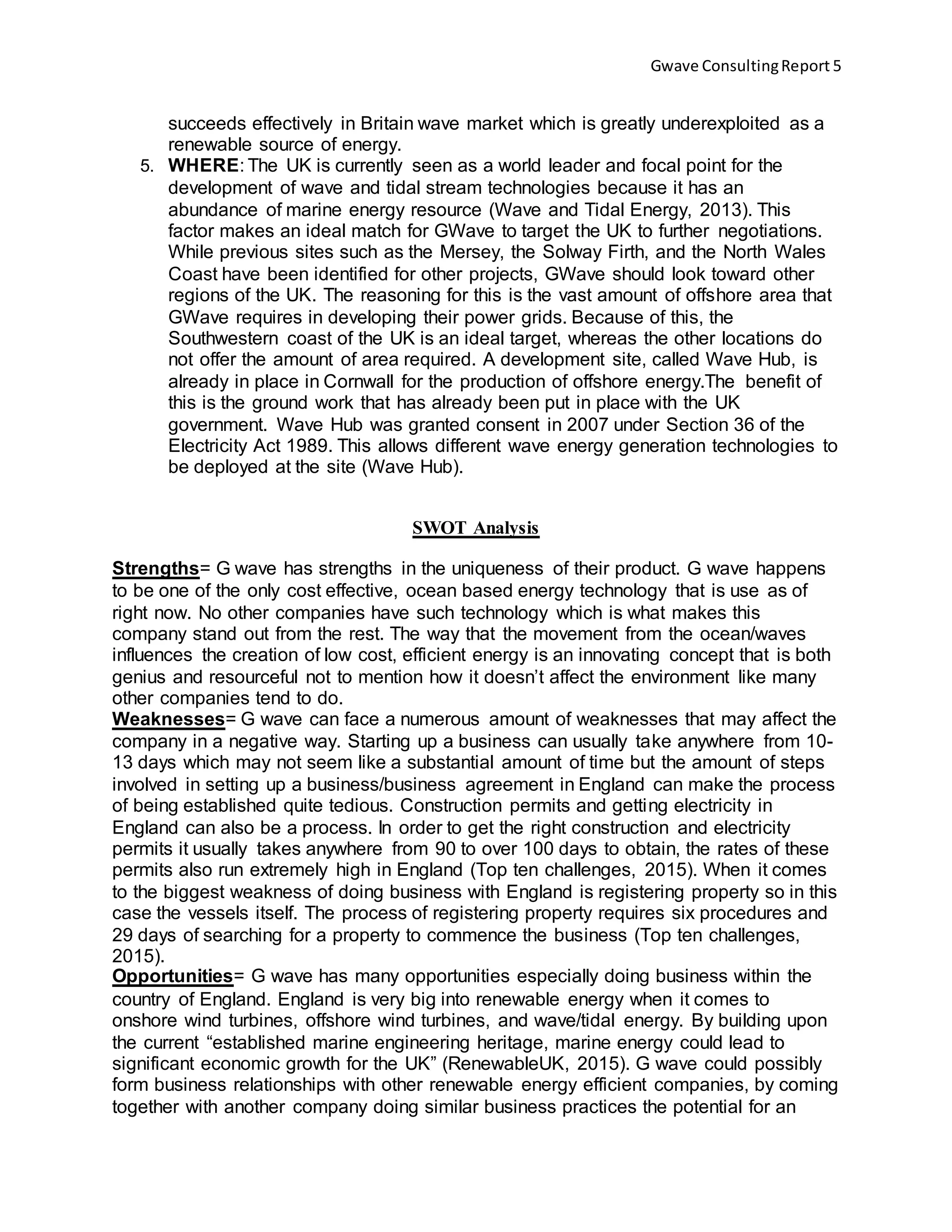 Gwave ConsultingReport 5
succeeds effectively in Britain wave market which is greatly underexploited as a
renewable source of energy.
5. WHERE: The UK is currently seen as a world leader and focal point for the
development of wave and tidal stream technologies because it has an
abundance of marine energy resource (Wave and Tidal Energy, 2013). This
factor makes an ideal match for GWave to target the UK to further negotiations.
While previous sites such as the Mersey, the Solway Firth, and the North Wales
Coast have been identified for other projects, GWave should look toward other
regions of the UK. The reasoning for this is the vast amount of offshore area that
GWave requires in developing their power grids. Because of this, the
Southwestern coast of the UK is an ideal target, whereas the other locations do
not offer the amount of area required. A development site, called Wave Hub, is
already in place in Cornwall for the production of offshore energy.The benefit of
this is the ground work that has already been put in place with the UK
government. Wave Hub was granted consent in 2007 under Section 36 of the
Electricity Act 1989. This allows different wave energy generation technologies to
be deployed at the site (Wave Hub).
SWOT Analysis
Strengths= G wave has strengths in the uniqueness of their product. G wave happens
to be one of the only cost effective, ocean based energy technology that is use as of
right now. No other companies have such technology which is what makes this
company stand out from the rest. The way that the movement from the ocean/waves
influences the creation of low cost, efficient energy is an innovating concept that is both
genius and resourceful not to mention how it doesn’t affect the environment like many
other companies tend to do.
Weaknesses= G wave can face a numerous amount of weaknesses that may affect the
company in a negative way. Starting up a business can usually take anywhere from 10-
13 days which may not seem like a substantial amount of time but the amount of steps
involved in setting up a business/business agreement in England can make the process
of being established quite tedious. Construction permits and getting electricity in
England can also be a process. In order to get the right construction and electricity
permits it usually takes anywhere from 90 to over 100 days to obtain, the rates of these
permits also run extremely high in England (Top ten challenges, 2015). When it comes
to the biggest weakness of doing business with England is registering property so in this
case the vessels itself. The process of registering property requires six procedures and
29 days of searching for a property to commence the business (Top ten challenges,
2015).
Opportunities= G wave has many opportunities especially doing business within the
country of England. England is very big into renewable energy when it comes to
onshore wind turbines, offshore wind turbines, and wave/tidal energy. By building upon
the current “established marine engineering heritage, marine energy could lead to
significant economic growth for the UK” (RenewableUK, 2015). G wave could possibly
form business relationships with other renewable energy efficient companies, by coming
together with another company doing similar business practices the potential for an
 
