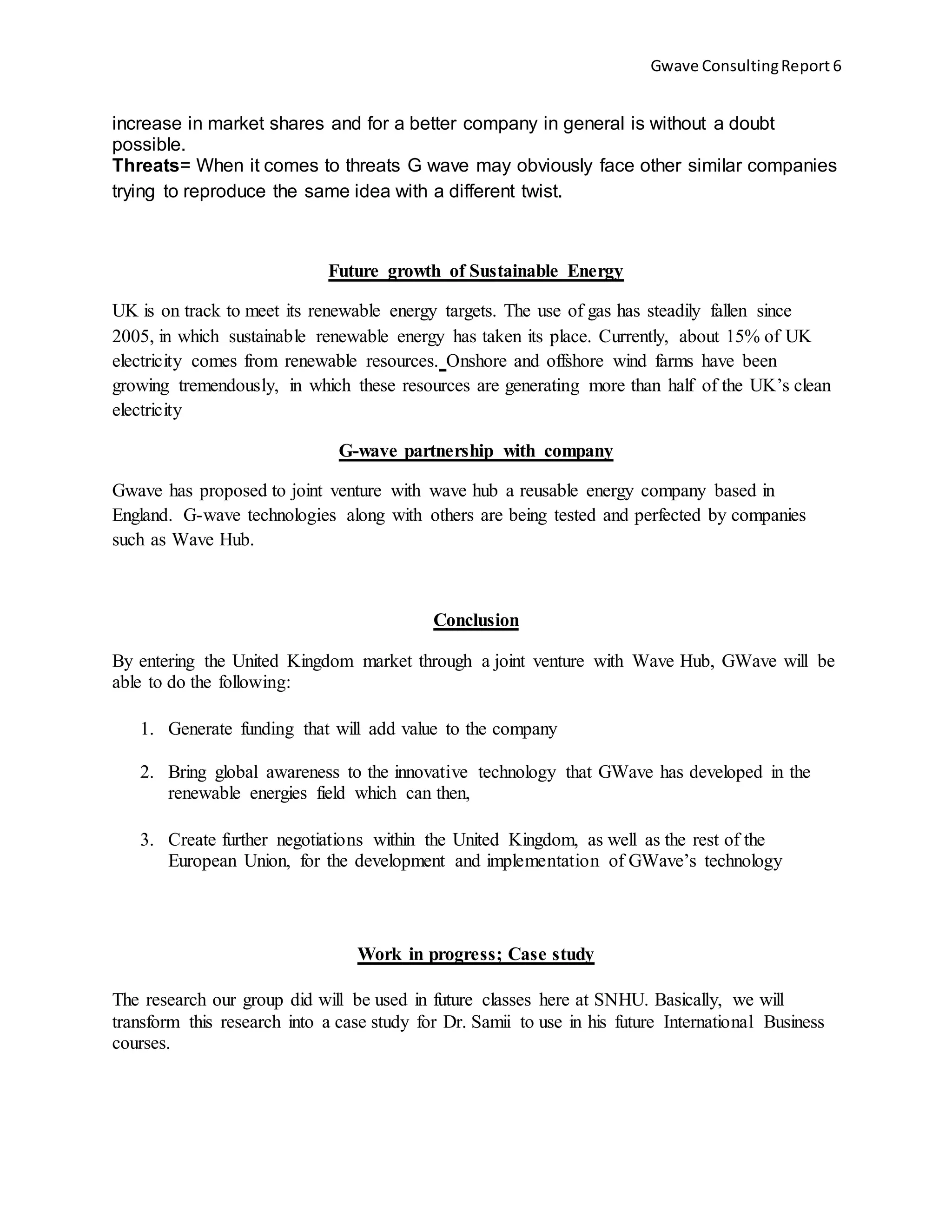 Gwave ConsultingReport 6
increase in market shares and for a better company in general is without a doubt
possible.
Threats= When it comes to threats G wave may obviously face other similar companies
trying to reproduce the same idea with a different twist.
Future growth of Sustainable Energy
UK is on track to meet its renewable energy targets. The use of gas has steadily fallen since
2005, in which sustainable renewable energy has taken its place. Currently, about 15% of UK
electricity comes from renewable resources. Onshore and offshore wind farms have been
growing tremendously, in which these resources are generating more than half of the UK’s clean
electricity
G-wave partnership with company
Gwave has proposed to joint venture with wave hub a reusable energy company based in
England. G-wave technologies along with others are being tested and perfected by companies
such as Wave Hub.
Conclusion
By entering the United Kingdom market through a joint venture with Wave Hub, GWave will be
able to do the following:
1. Generate funding that will add value to the company
2. Bring global awareness to the innovative technology that GWave has developed in the
renewable energies field which can then,
3. Create further negotiations within the United Kingdom, as well as the rest of the
European Union, for the development and implementation of GWave’s technology
Work in progress; Case study
The research our group did will be used in future classes here at SNHU. Basically, we will
transform this research into a case study for Dr. Samii to use in his future International Business
courses.
 