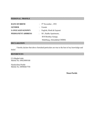 PERSONAL PROFILE
DATE OF BIRTH : 9th
November , 1993
GENDER : Female
LANGUAGES KNOWN : English, Hindi & Gujarati
PERMANENT ADDRESS : B/1, Radhe Apartments,
B/H Bombay Garage,
Shahibaug, Ahmedabad-380004.
DECLARATION
I hereby declare that above furnished particulars are true to the best of my knowledge and
belief.
REFERENCES
CA Meghal shah
Mobile No. 09824909100
Harekrishna Parikh
Mobile No. 08980467750
Mansi Parikh
 