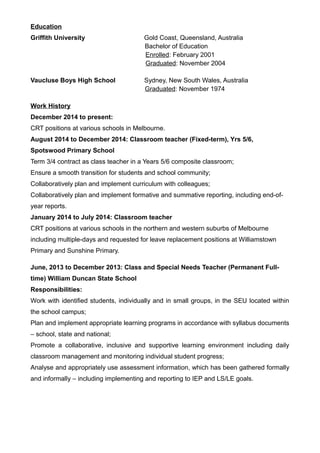 Education
Griffith University Gold Coast, Queensland, Australia
Bachelor of Education
Enrolled: February 2001
Graduated: November 2004
Vaucluse Boys High School Sydney, New South Wales, Australia
Graduated: November 1974
Work History
December 2014 to present:
CRT positions at various schools in Melbourne.
August 2014 to December 2014: Classroom teacher (Fixed-term), Yrs 5/6,
Spotswood Primary School
Term 3/4 contract as class teacher in a Years 5/6 composite classroom;
Ensure a smooth transition for students and school community;
Collaboratively plan and implement curriculum with colleagues;
Collaboratively plan and implement formative and summative reporting, including end-of-
year reports.
January 2014 to July 2014: Classroom teacher
CRT positions at various schools in the northern and western suburbs of Melbourne
including multiple-days and requested for leave replacement positions at Williamstown
Primary and Sunshine Primary.
June, 2013 to December 2013: Class and Special Needs Teacher (Permanent Full-
time) William Duncan State School
Responsibilities:
Work with identified students, individually and in small groups, in the SEU located within
the school campus;
Plan and implement appropriate learning programs in accordance with syllabus documents
– school, state and national;
Promote a collaborative, inclusive and supportive learning environment including daily
classroom management and monitoring individual student progress;
Analyse and appropriately use assessment information, which has been gathered formally
and informally – including implementing and reporting to IEP and LS/LE goals.
 