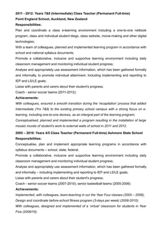 2011 - 2012: Years 7&8 (Intermediate) Class Teacher (Permanent Full-time)
Point England School, Auckland, New Zealand
Responsibilities:
Plan and coordinate a class e-learning environment including a one-to-one netbook
program, class and individual student blogs, class website, movie-making and other digital
technologies;
With a team of colleagues, planned and implemented learning program in accordance with
school and national syllabus documents;
Promote a collaborative, inclusive and supportive learning environment including daily
classroom management and monitoring individual student progress;
Analyse and appropriately use assessment information, which has been gathered formally
and informally, to promote individual attainment. Including implementing and reporting to
IEP and LS/LE goals;
Liaise with parents and carers about their student's progress;
Coach - senior soccer teams (2011-2012);
Achievements:
With colleagues, ensured a smooth transition during the ‘recapitation’ process that added
Intermediate (Yrs 7&8) to the existing primary school campus with a strong focus on e-
learning, including one-to-one devices, as an intergral part of the learning program;
Conceptualised, planned and implemented a program resulting in the installation of large
mosaic murals of student's work to external walls of school in 2011 and 2012.
2005 – 2010: Years 4/5 Class Teacher (Permanent Full-time) Ashmore State School
Responsibilities:
Conceptualise, plan and implement appropriate learning programs in accordance with
syllabus documents – school, state, federal;
Promote a collaborative, inclusive and supportive learning environment including daily
classroom management and monitoring individual student progress;
Analyse and appropriately use assessment information, which has been gathered formally
and informally – including implementing and reporting to IEP and LS/LE goals;
Liaise with parents and carers about their student's progress;
Coach - senior soccer teams (2007-2010); senior basketball teams (2005-2006)
Achievements:
Implemented, with colleagues, team-teaching in our the Year Four classes (2005 – 2006);
Design and coordinate before-school fitness program (3-days per week) (2008-2010);
With colleagues, designed and implemented of a ‘virtual’ classroom for students in Year
Five (2009/10).
 