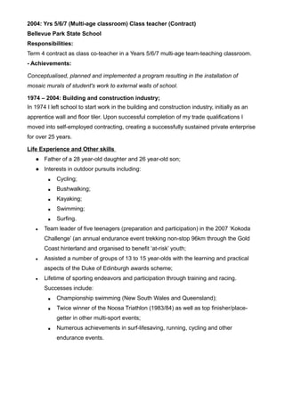 2004: Yrs 5/6/7 (Multi-age classroom) Class teacher (Contract)
Bellevue Park State School
Responsibilities:
Term 4 contract as class co-teacher in a Years 5/6/7 multi-age team-teaching classroom.
- Achievements:
Conceptualised, planned and implemented a program resulting in the installation of
mosaic murals of student's work to external walls of school.
1974 – 2004: Building and construction industry;
In 1974 I left school to start work in the building and construction industry, initially as an
apprentice wall and floor tiler. Upon successful completion of my trade qualifications I
moved into self-employed contracting, creating a successfully sustained private enterprise
for over 25 years.
Life Experience and Other skills
● Father of a 28 year-old daughter and 26 year-old son;
● Interests in outdoor pursuits including:
■ Cycling;
■ Bushwalking;
■ Kayaking;
■ Swimming;
■ Surfing.
● Team leader of five teenagers (preparation and participation) in the 2007 ‘Kokoda
Challenge’ (an annual endurance event trekking non-stop 96km through the Gold
Coast hinterland and organised to benefit ‘at-risk’ youth;
● Assisted a number of groups of 13 to 15 year-olds with the learning and practical
aspects of the Duke of Edinburgh awards scheme;
● Lifetime of sporting endeavors and participation through training and racing.
Successes include:
■ Championship swimming (New South Wales and Queensland);
■ Twice winner of the Noosa Triathlon (1983/84) as well as top finisher/place-
getter in other multi-sport events;
■ Numerous achievements in surf-lifesaving, running, cycling and other
endurance events.
 