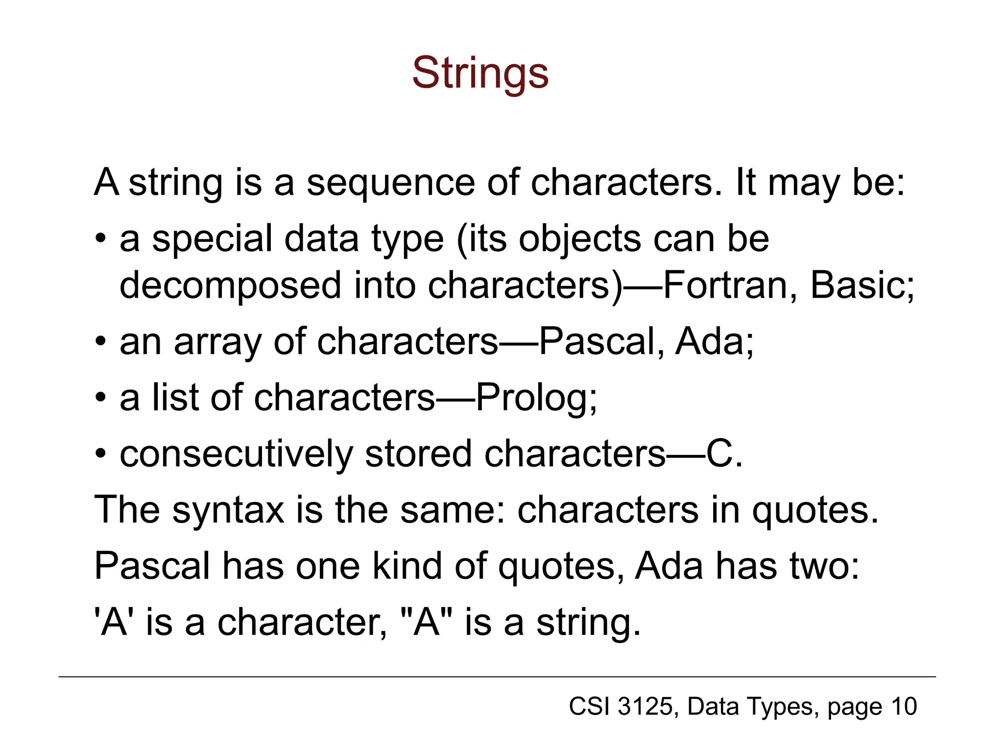 CSI 3125, Data Types, page 10
Strings
A string is a sequence of characters. It may be:
• a special data type (its objects can be
decomposed into characters)—Fortran, Basic;
• an array of characters—Pascal, Ada;
• a list of characters—Prolog;
• consecutively stored characters—C.
The syntax is the same: characters in quotes.
Pascal has one kind of quotes, Ada has two:
'A' is a character, "A" is a string.
 