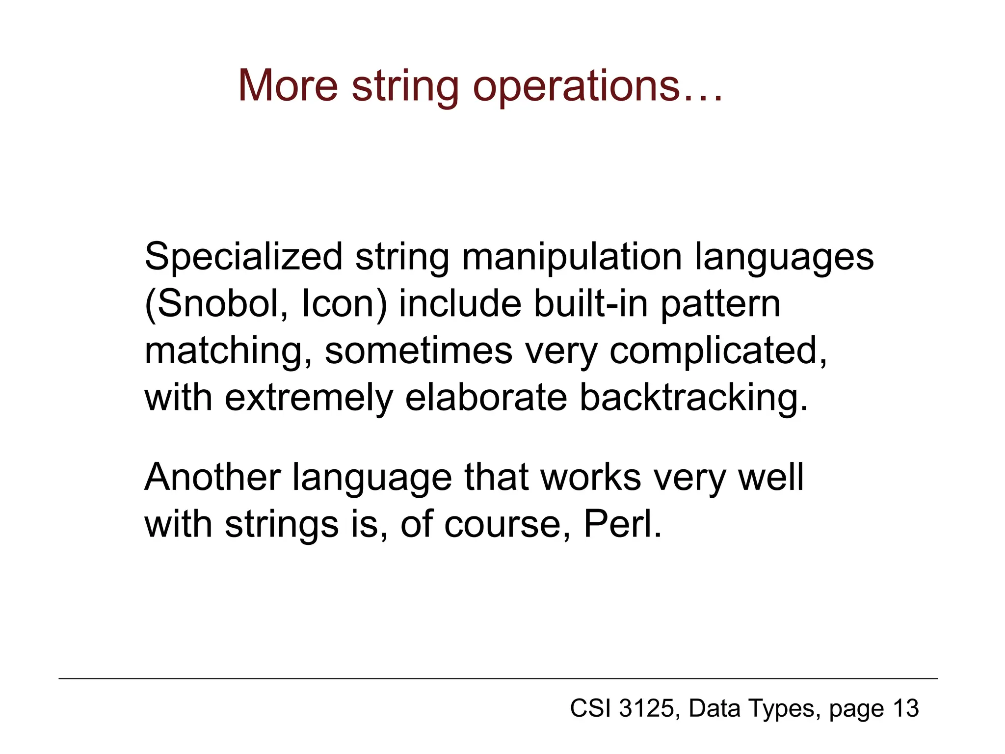 CSI 3125, Data Types, page 13
More string operations…
Specialized string manipulation languages
(Snobol, Icon) include built-in pattern
matching, sometimes very complicated,
with extremely elaborate backtracking.
Another language that works very well
with strings is, of course, Perl.
 
