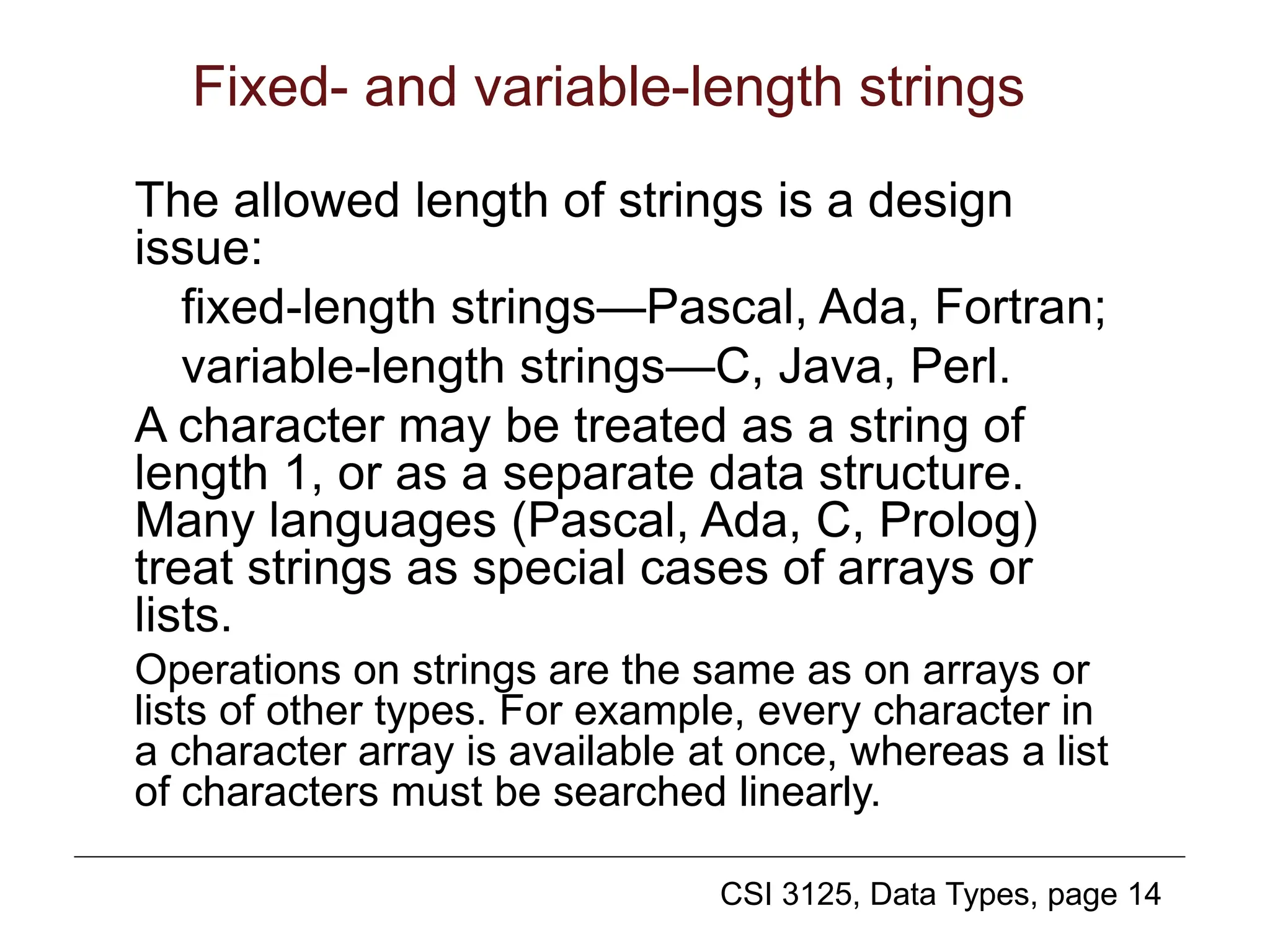 CSI 3125, Data Types, page 14
Fixed- and variable-length strings
The allowed length of strings is a design
issue:
fixed-length strings—Pascal, Ada, Fortran;
variable-length strings—C, Java, Perl.
A character may be treated as a string of
length 1, or as a separate data structure.
Many languages (Pascal, Ada, C, Prolog)
treat strings as special cases of arrays or
lists.
Operations on strings are the same as on arrays or
lists of other types. For example, every character in
a character array is available at once, whereas a list
of characters must be searched linearly.
 