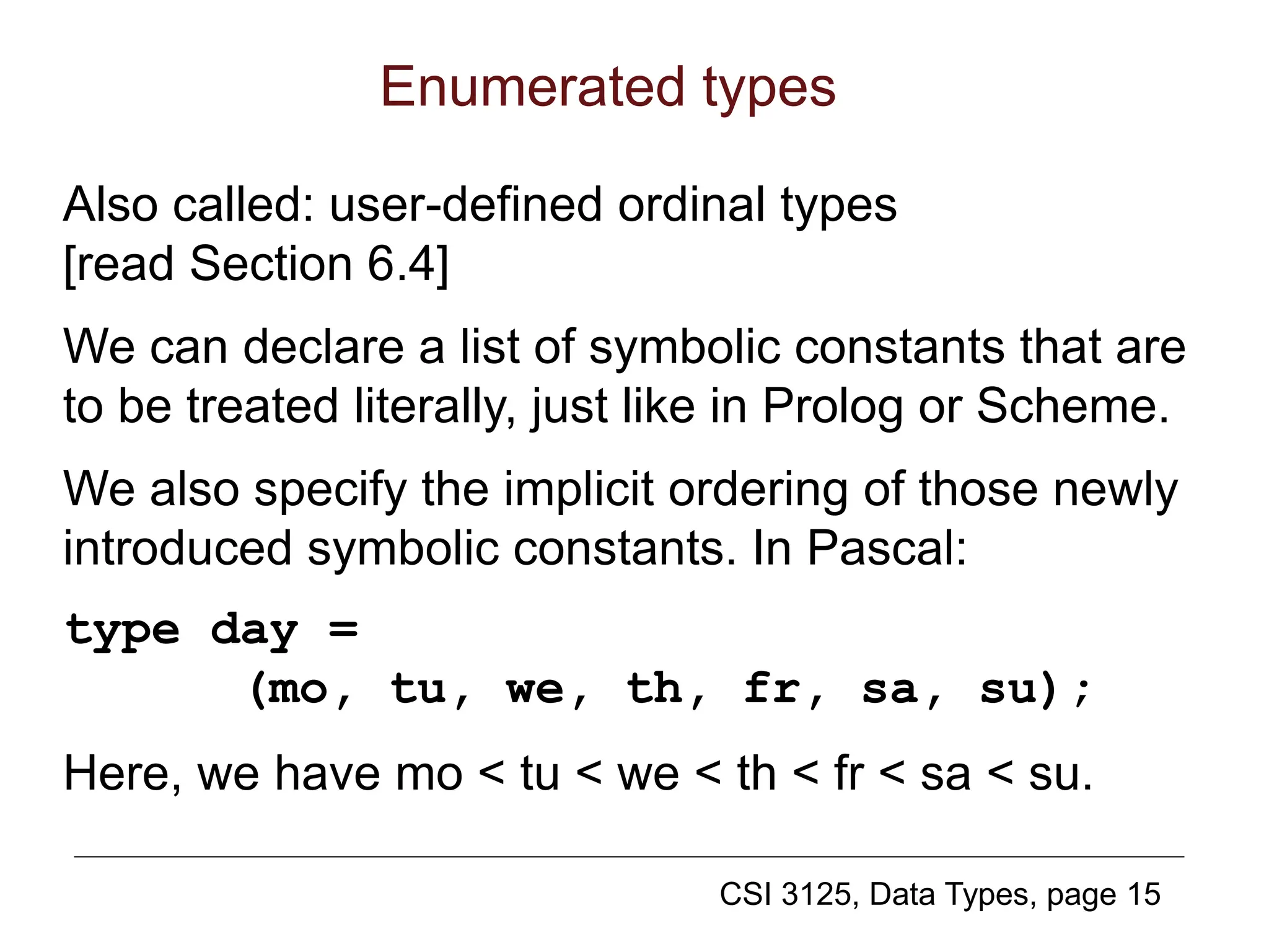 CSI 3125, Data Types, page 15
Enumerated types
Also called: user-defined ordinal types
[read Section 6.4]
We can declare a list of symbolic constants that are
to be treated literally, just like in Prolog or Scheme.
We also specify the implicit ordering of those newly
introduced symbolic constants. In Pascal:
type day =
(mo, tu, we, th, fr, sa, su);
Here, we have mo < tu < we < th < fr < sa < su.
 