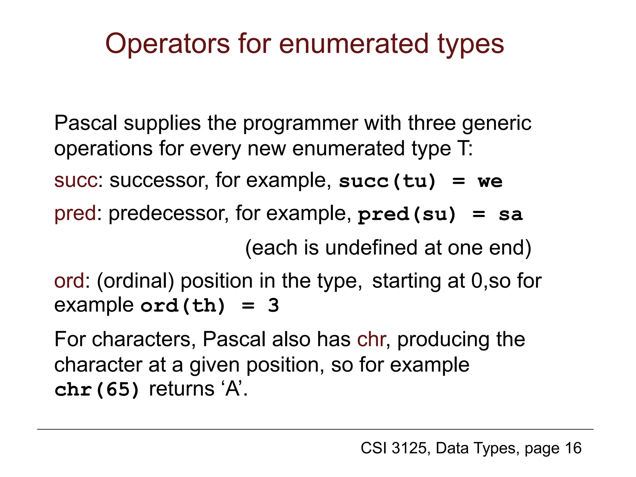 CSI 3125, Data Types, page 16
Operators for enumerated types
Pascal supplies the programmer with three generic
operations for every new enumerated type T:
succ: successor, for example, succ(tu) = we
pred: predecessor, for example, pred(su) = sa
(each is undefined at one end)
ord: (ordinal) position in the type, starting at 0,so for
example ord(th) = 3
For characters, Pascal also has chr, producing the
character at a given position, so for example
chr(65) returns ‘A’.
 