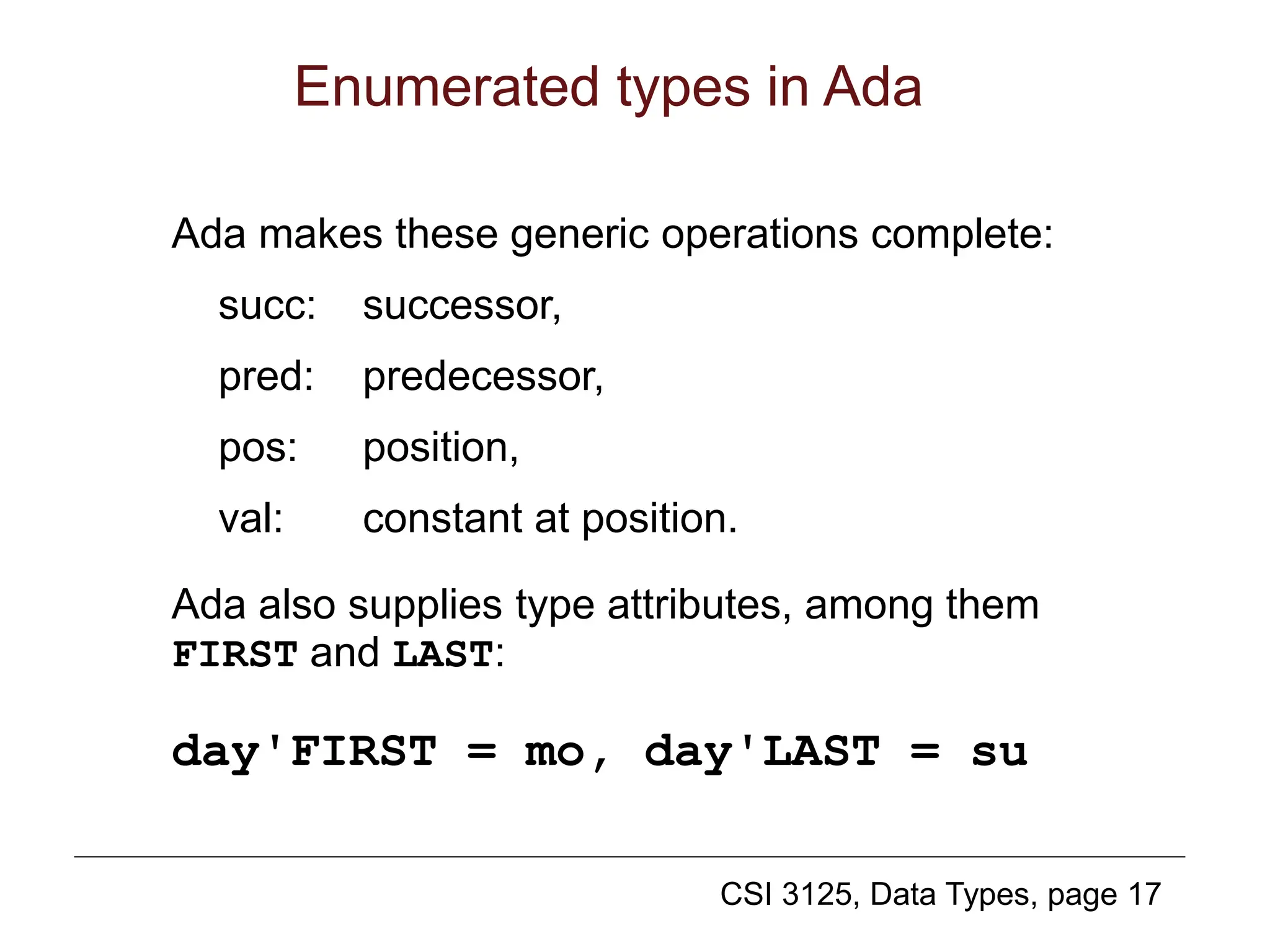 CSI 3125, Data Types, page 17
Enumerated types in Ada
Ada makes these generic operations complete:
succ: successor,
pred: predecessor,
pos: position,
val: constant at position.
Ada also supplies type attributes, among them
FIRST and LAST:
day'FIRST = mo, day'LAST = su
 