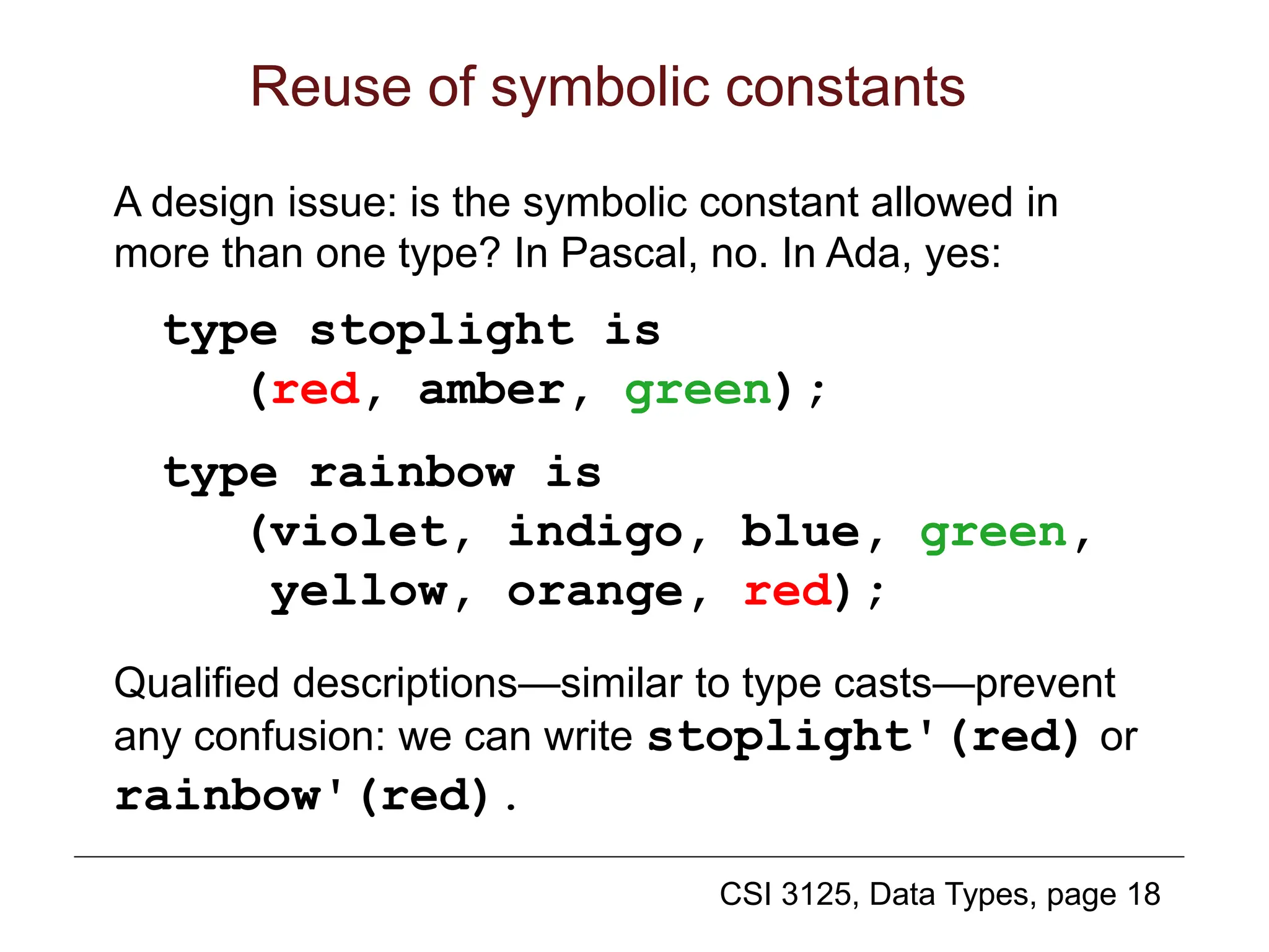 CSI 3125, Data Types, page 18
Reuse of symbolic constants
A design issue: is the symbolic constant allowed in
more than one type? In Pascal, no. In Ada, yes:
type stoplight is
(red, amber, green);
type rainbow is
(violet, indigo, blue, green,
yellow, orange, red);
Qualified descriptions—similar to type casts—prevent
any confusion: we can write stoplight'(red) or
rainbow'(red).
 