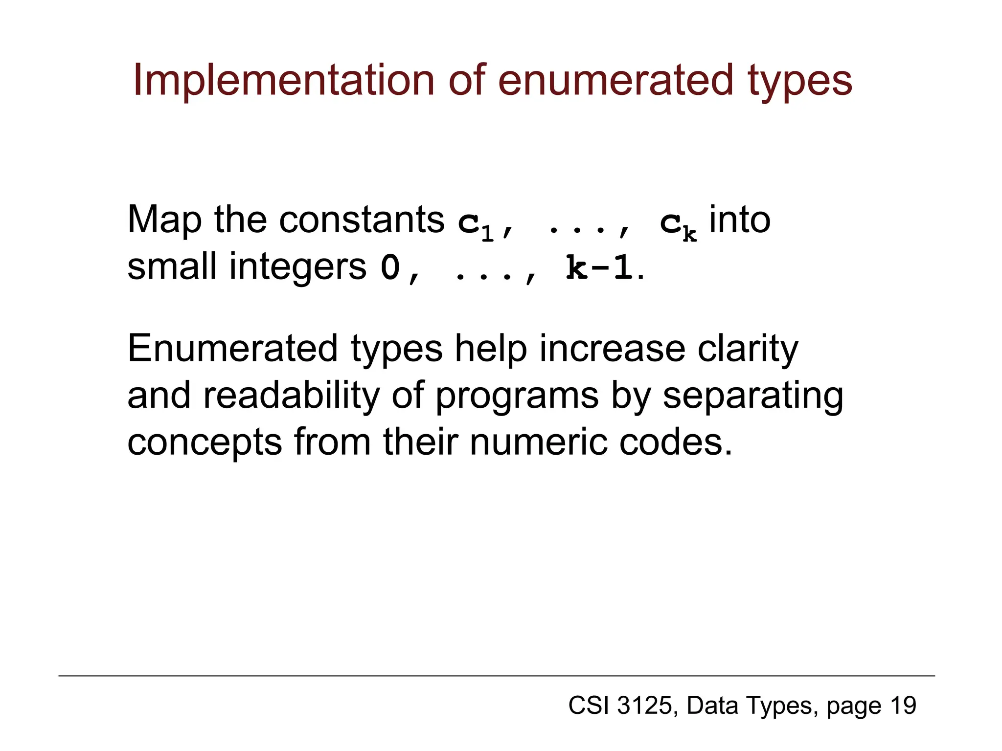 CSI 3125, Data Types, page 19
Implementation of enumerated types
Map the constants c1, ..., ck into
small integers 0, ..., k-1.
Enumerated types help increase clarity
and readability of programs by separating
concepts from their numeric codes.
 