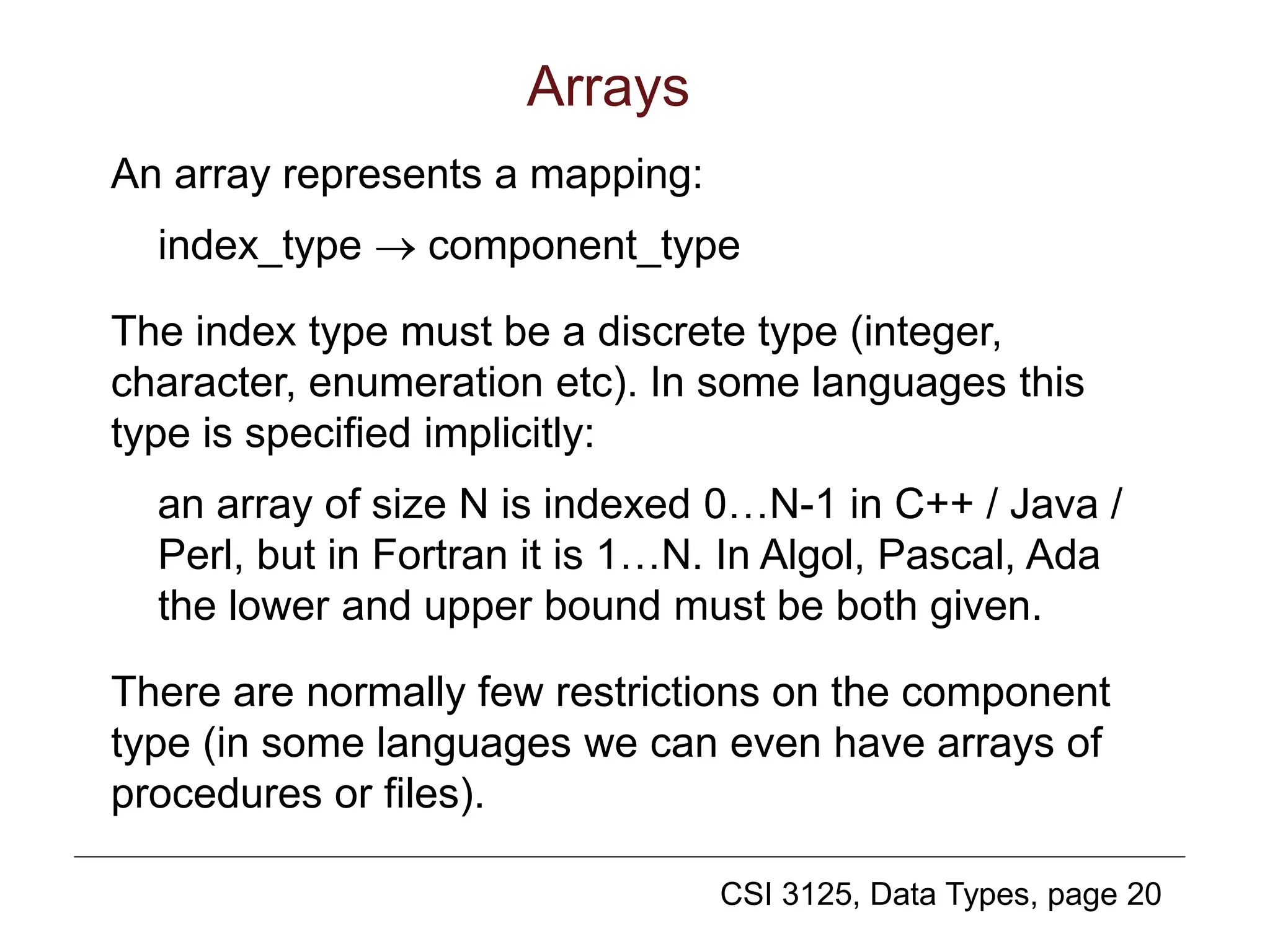 CSI 3125, Data Types, page 20
Arrays
An array represents a mapping:
index_type  component_type
The index type must be a discrete type (integer,
character, enumeration etc). In some languages this
type is specified implicitly:
an array of size N is indexed 0…N-1 in C++ / Java /
Perl, but in Fortran it is 1…N. In Algol, Pascal, Ada
the lower and upper bound must be both given.
There are normally few restrictions on the component
type (in some languages we can even have arrays of
procedures or files).
 