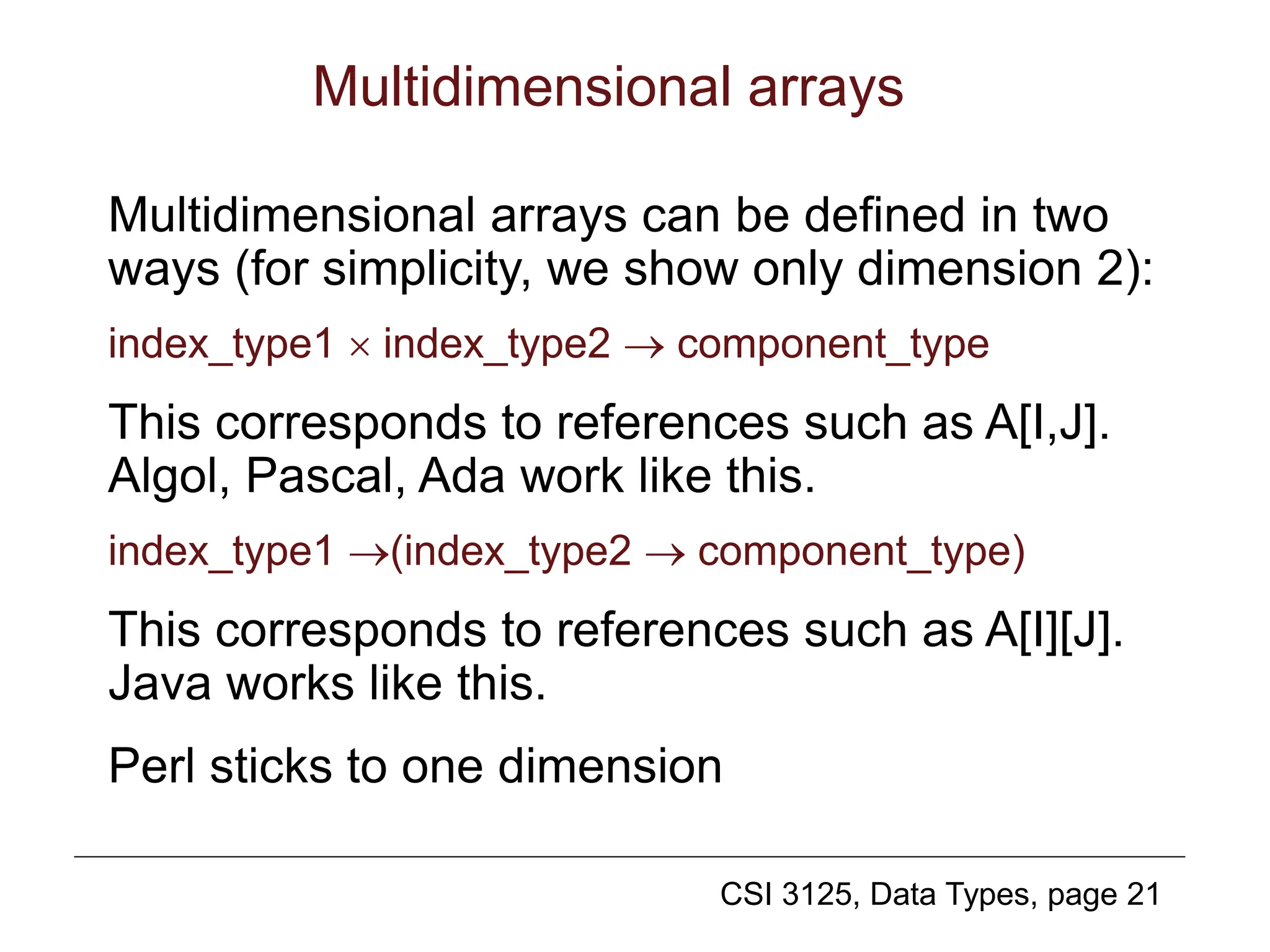 CSI 3125, Data Types, page 21
Multidimensional arrays
Multidimensional arrays can be defined in two
ways (for simplicity, we show only dimension 2):
index_type1  index_type2  component_type
This corresponds to references such as A[I,J].
Algol, Pascal, Ada work like this.
index_type1 (index_type2  component_type)
This corresponds to references such as A[I][J].
Java works like this.
Perl sticks to one dimension
 