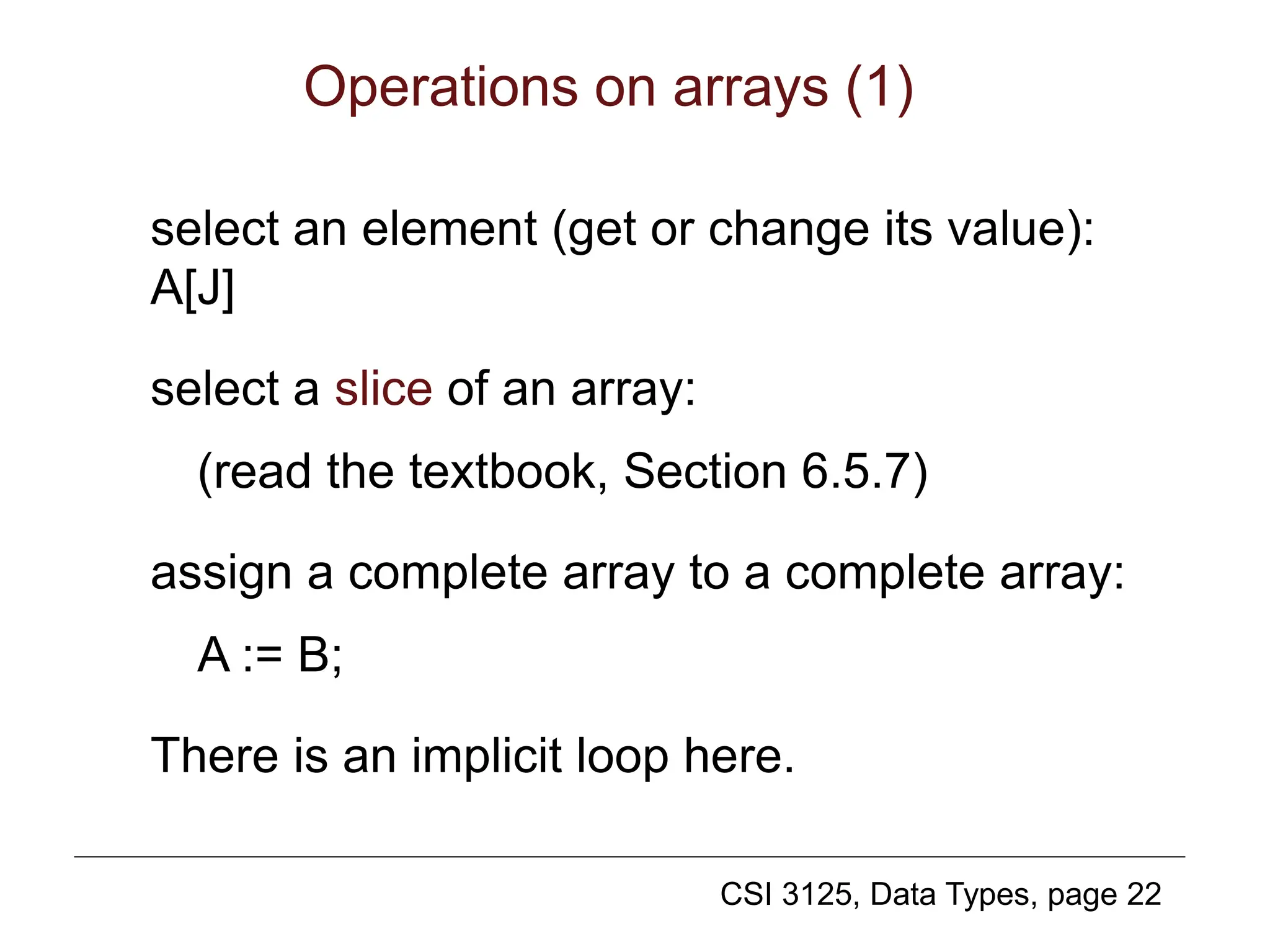 CSI 3125, Data Types, page 22
Operations on arrays (1)
select an element (get or change its value):
A[J]
select a slice of an array:
(read the textbook, Section 6.5.7)
assign a complete array to a complete array:
A := B;
There is an implicit loop here.
 