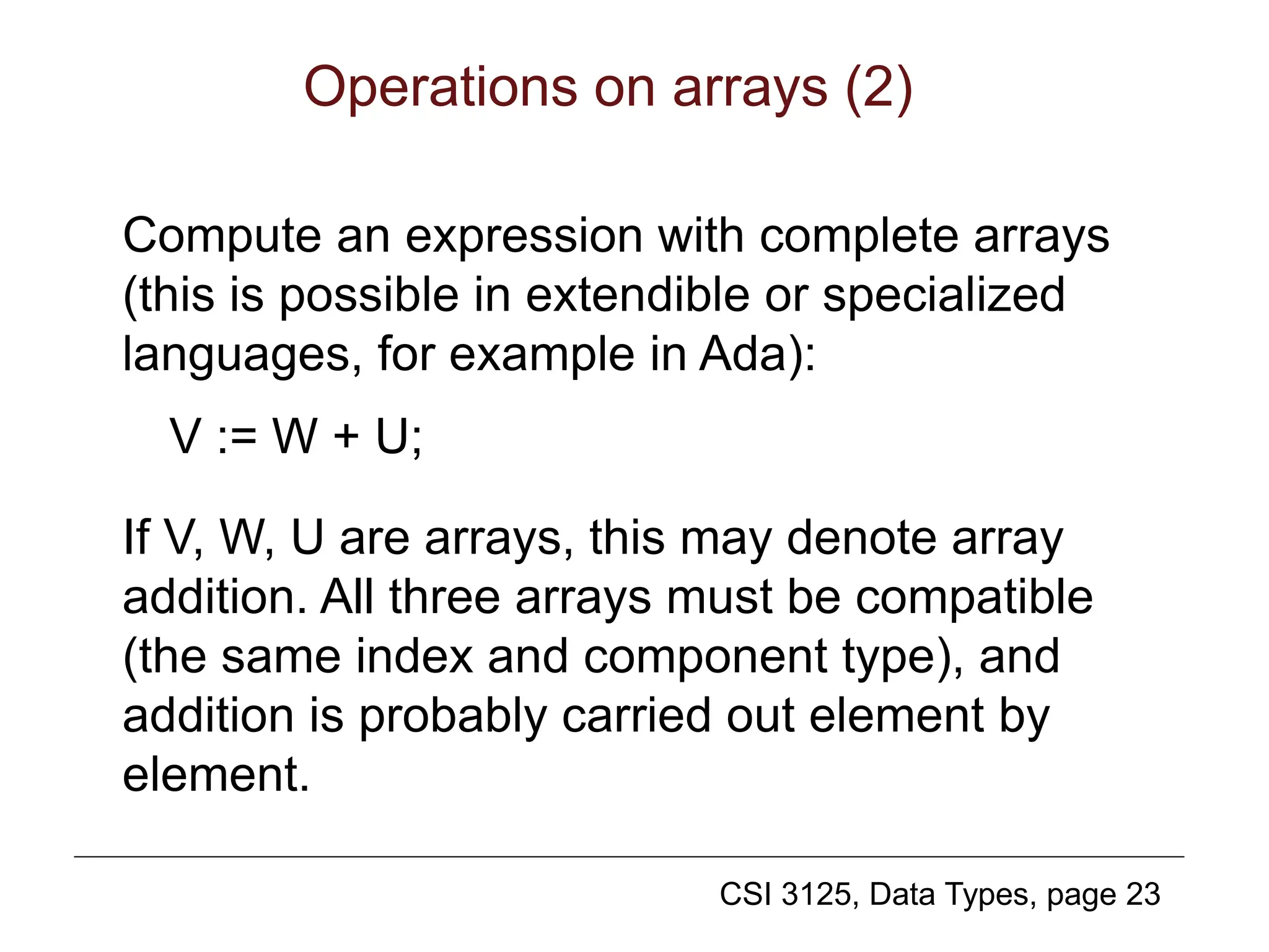 CSI 3125, Data Types, page 23
Operations on arrays (2)
Compute an expression with complete arrays
(this is possible in extendible or specialized
languages, for example in Ada):
V := W + U;
If V, W, U are arrays, this may denote array
addition. All three arrays must be compatible
(the same index and component type), and
addition is probably carried out element by
element.
 