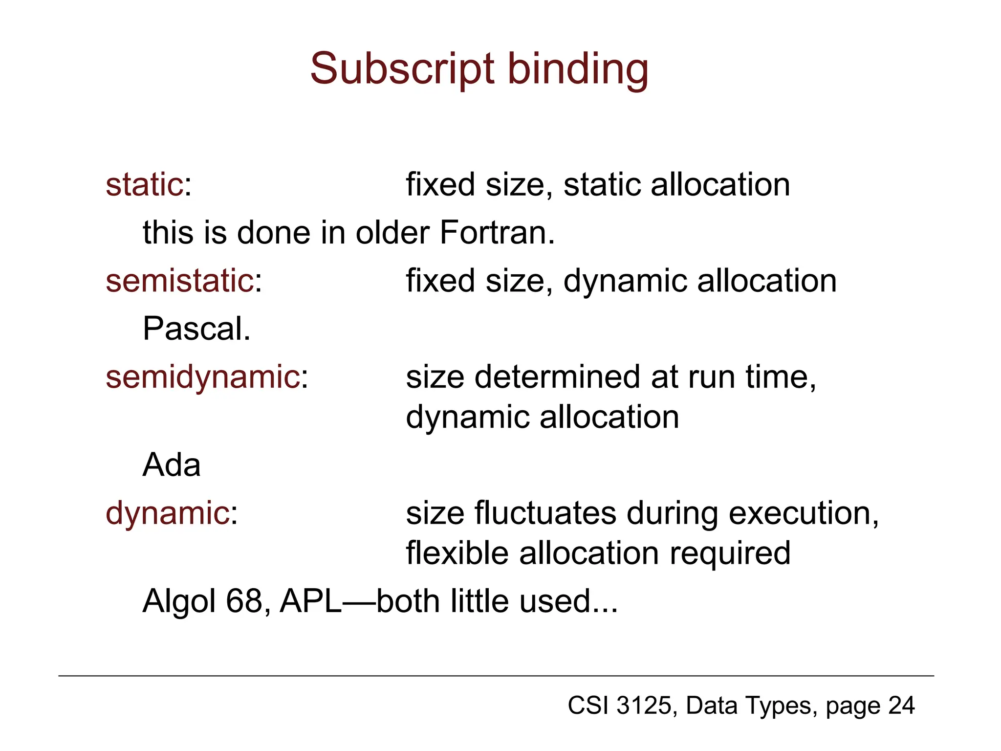 CSI 3125, Data Types, page 24
Subscript binding
static: fixed size, static allocation
this is done in older Fortran.
semistatic: fixed size, dynamic allocation
Pascal.
semidynamic: size determined at run time,
dynamic allocation
Ada
dynamic: size fluctuates during execution,
flexible allocation required
Algol 68, APL—both little used...
 