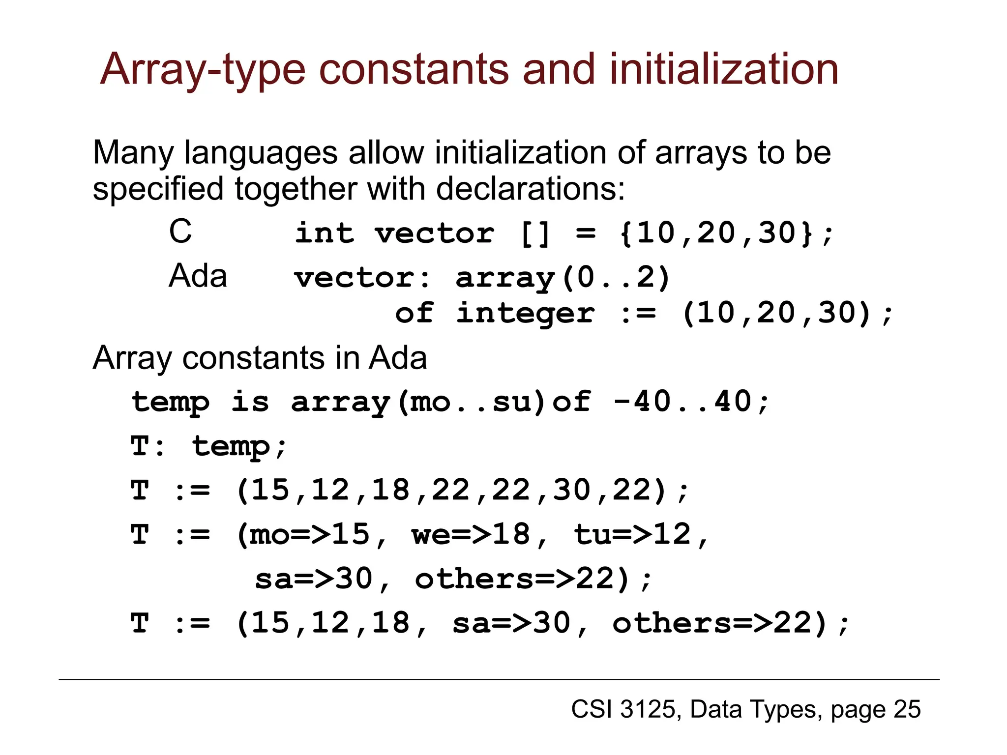 CSI 3125, Data Types, page 25
Array-type constants and initialization
Many languages allow initialization of arrays to be
specified together with declarations:
C int vector [] = {10,20,30};
Ada vector: array(0..2)
of integer := (10,20,30);
Array constants in Ada
temp is array(mo..su)of -40..40;
T: temp;
T := (15,12,18,22,22,30,22);
T := (mo=>15, we=>18, tu=>12,
sa=>30, others=>22);
T := (15,12,18, sa=>30, others=>22);
 