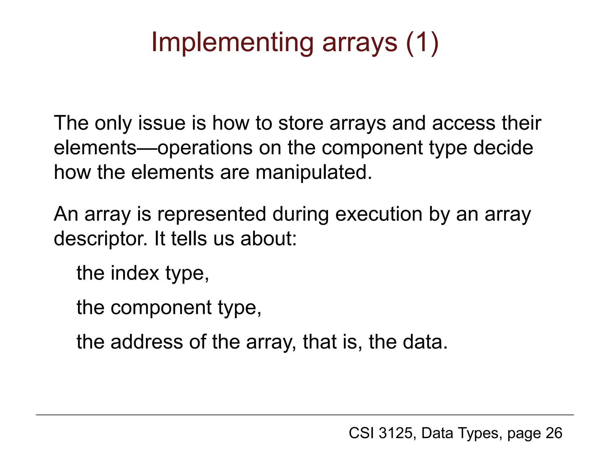 CSI 3125, Data Types, page 26
Implementing arrays (1)
The only issue is how to store arrays and access their
elements—operations on the component type decide
how the elements are manipulated.
An array is represented during execution by an array
descriptor. It tells us about:
the index type,
the component type,
the address of the array, that is, the data.
 