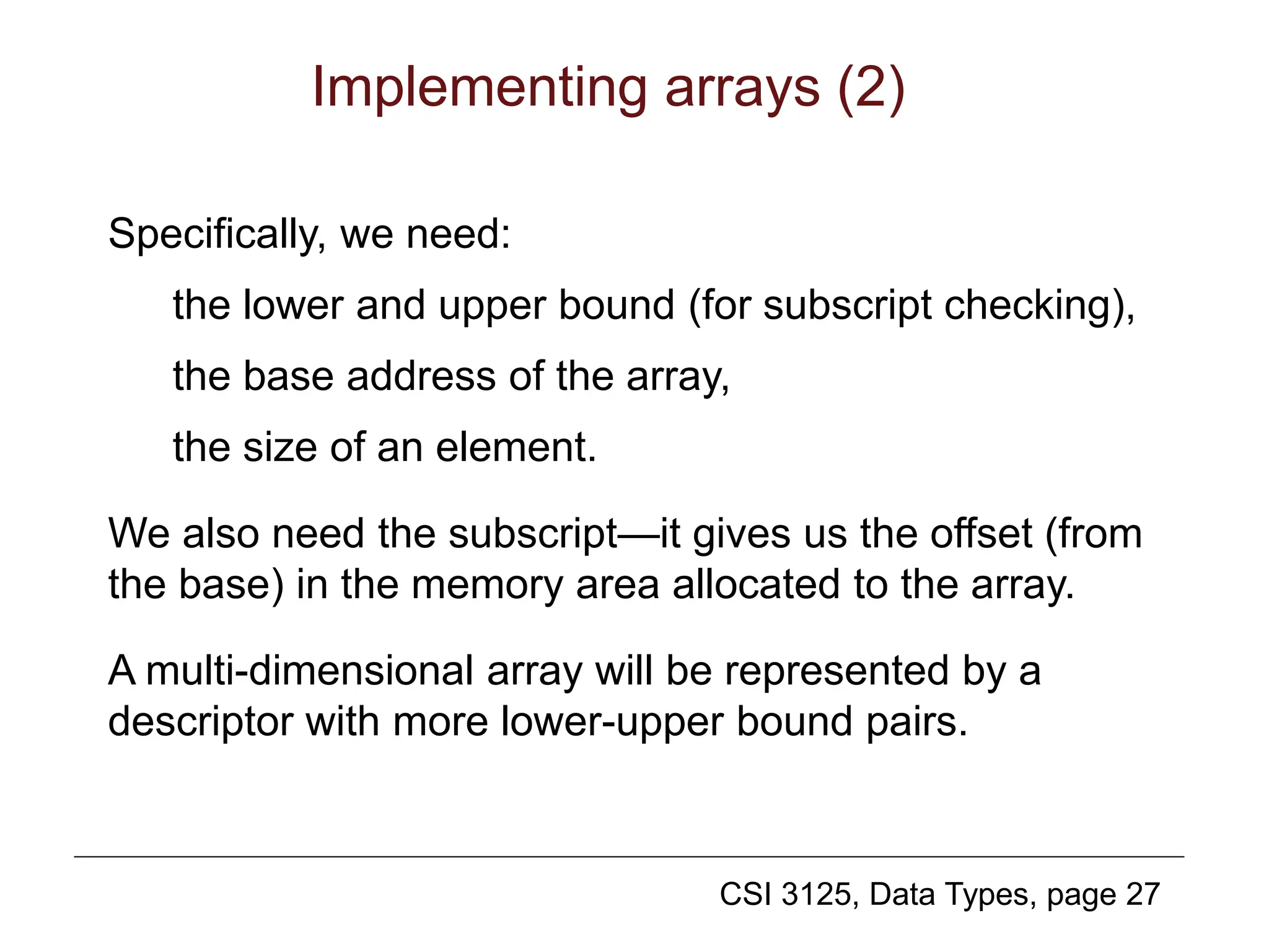 CSI 3125, Data Types, page 27
Implementing arrays (2)
Specifically, we need:
the lower and upper bound (for subscript checking),
the base address of the array,
the size of an element.
We also need the subscript—it gives us the offset (from
the base) in the memory area allocated to the array.
A multi-dimensional array will be represented by a
descriptor with more lower-upper bound pairs.
 