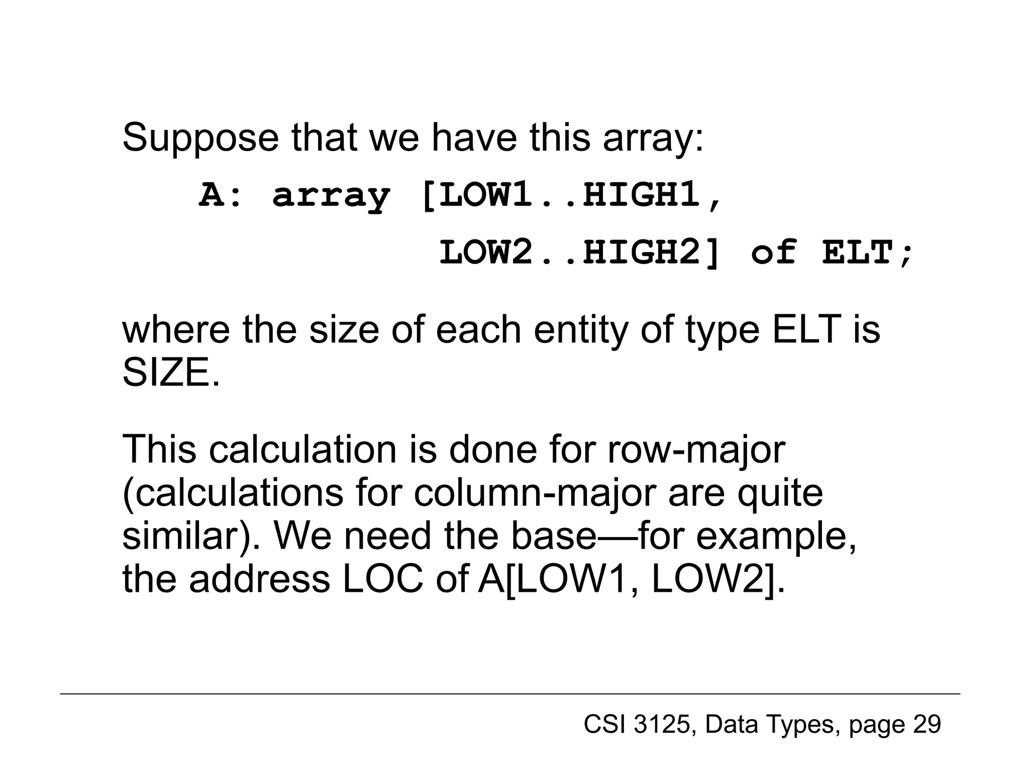 CSI 3125, Data Types, page 29
Suppose that we have this array:
A: array [LOW1..HIGH1,
LOW2..HIGH2] of ELT;
where the size of each entity of type ELT is
SIZE.
This calculation is done for row-major
(calculations for column-major are quite
similar). We need the base—for example,
the address LOC of A[LOW1, LOW2].
Implementing multidimensional arrays (2)
 