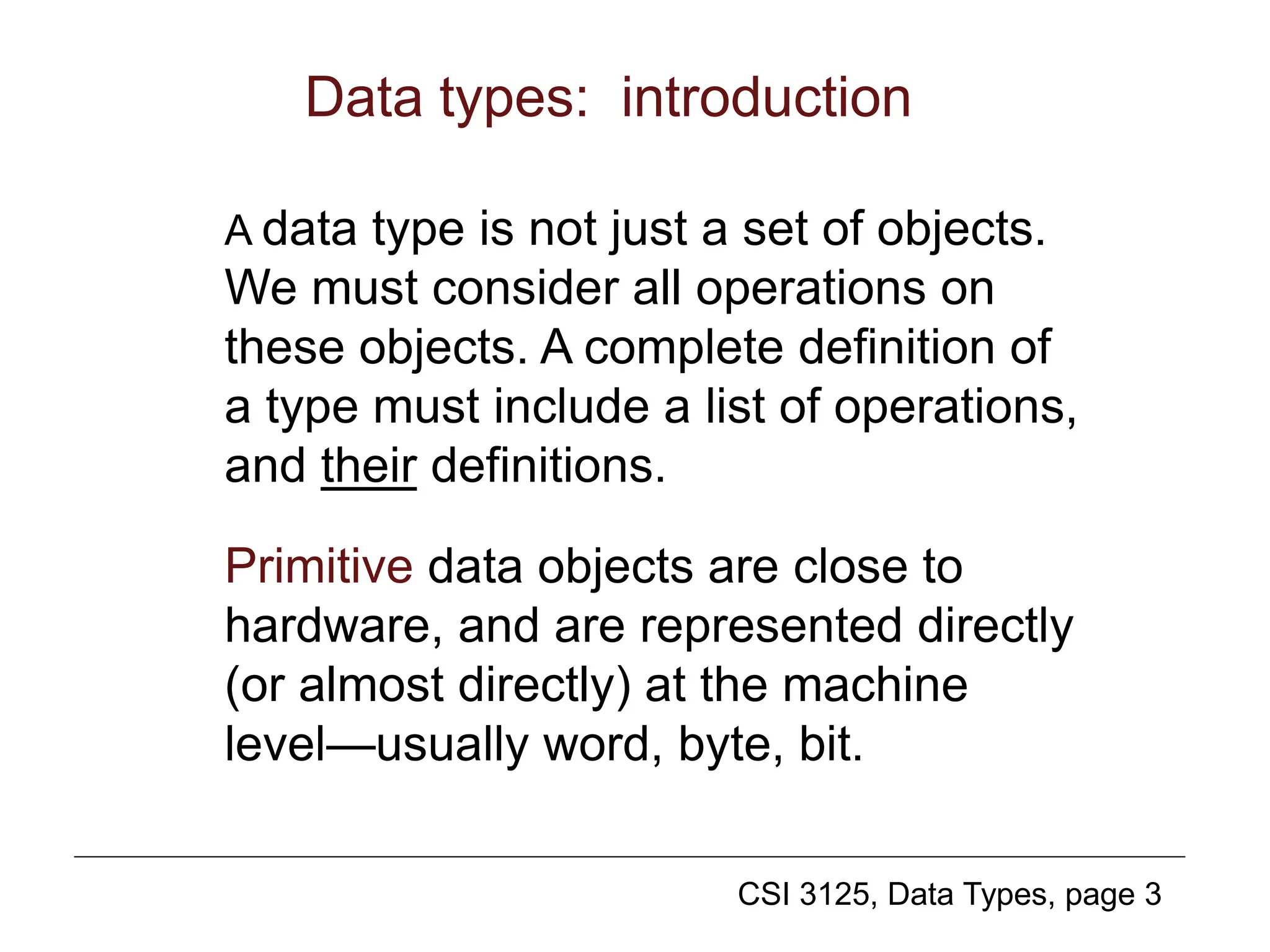 CSI 3125, Data Types, page 3
Data types: introduction
A data type is not just a set of objects.
We must consider all operations on
these objects. A complete definition of
a type must include a list of operations,
and their definitions.
Primitive data objects are close to
hardware, and are represented directly
(or almost directly) at the machine
level—usually word, byte, bit.
 