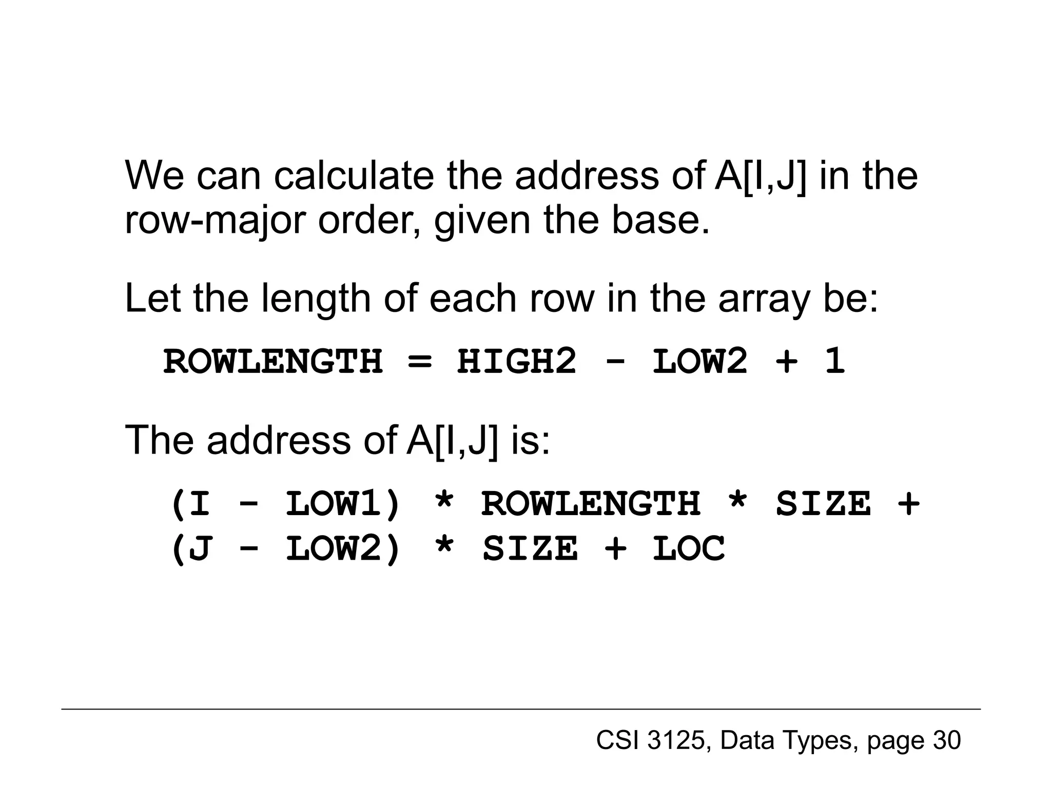 CSI 3125, Data Types, page 30
We can calculate the address of A[I,J] in the
row-major order, given the base.
Let the length of each row in the array be:
ROWLENGTH = HIGH2 - LOW2 + 1
The address of A[I,J] is:
(I - LOW1) * ROWLENGTH * SIZE +
(J - LOW2) * SIZE + LOC
Implementing multidimensional arrays (3)
 