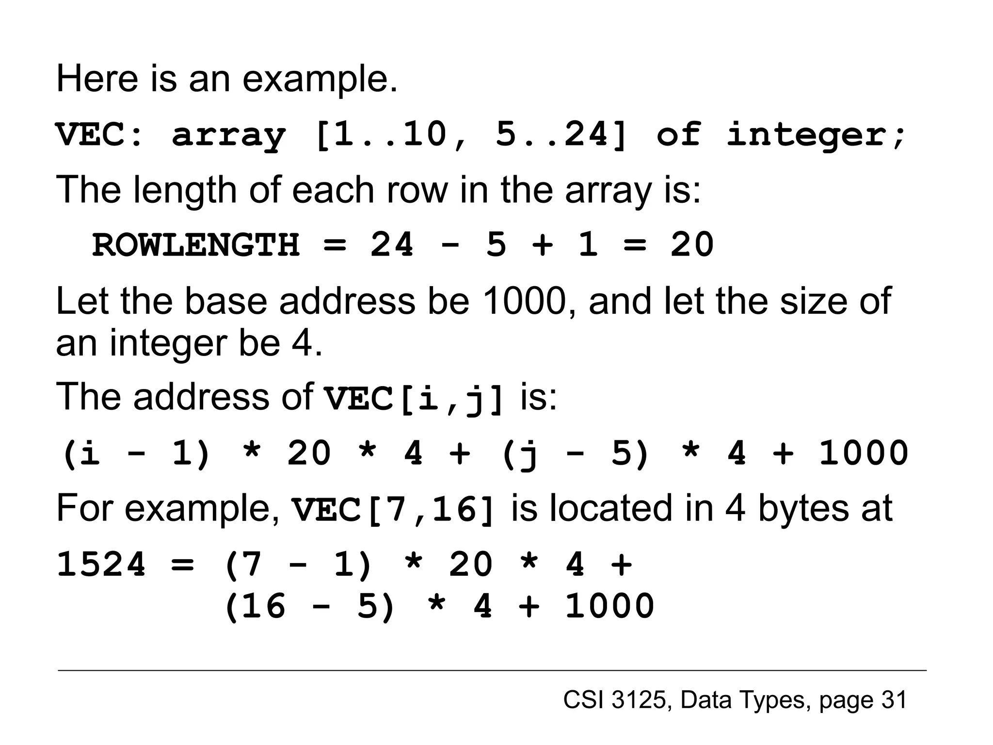 CSI 3125, Data Types, page 31
Here is an example.
VEC: array [1..10, 5..24] of integer;
The length of each row in the array is:
ROWLENGTH = 24 - 5 + 1 = 20
Let the base address be 1000, and let the size of
an integer be 4.
The address of VEC[i,j] is:
(i - 1) * 20 * 4 + (j - 5) * 4 + 1000
For example, VEC[7,16] is located in 4 bytes at
1524 = (7 - 1) * 20 * 4 +
(16 - 5) * 4 + 1000
Implementing multidimensional arrays (4)
 