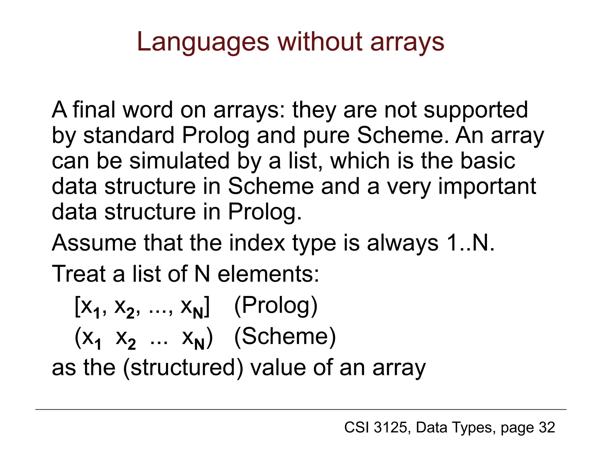 CSI 3125, Data Types, page 32
Languages without arrays
A final word on arrays: they are not supported
by standard Prolog and pure Scheme. An array
can be simulated by a list, which is the basic
data structure in Scheme and a very important
data structure in Prolog.
Assume that the index type is always 1..N.
Treat a list of N elements:
[x1, x2, ..., xN] (Prolog)
(x1 x2 ... xN) (Scheme)
as the (structured) value of an array
 