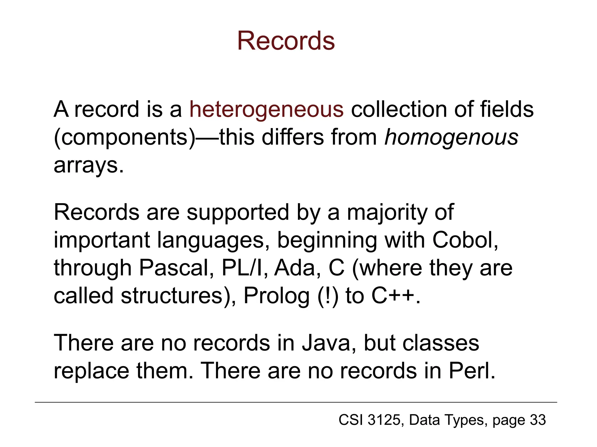CSI 3125, Data Types, page 33
Records
A record is a heterogeneous collection of fields
(components)—this differs from homogenous
arrays.
Records are supported by a majority of
important languages, beginning with Cobol,
through Pascal, PL/I, Ada, C (where they are
called structures), Prolog (!) to C++.
There are no records in Java, but classes
replace them. There are no records in Perl.
 