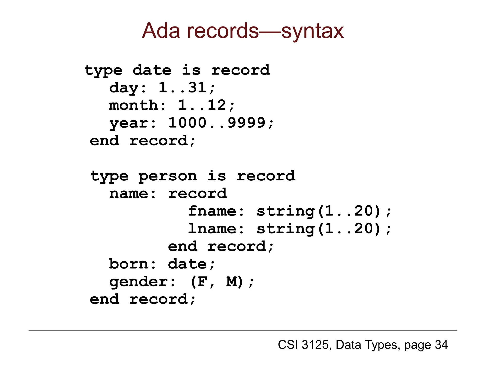 CSI 3125, Data Types, page 34
Ada records—syntax
type date is record
day: 1..31;
month: 1..12;
year: 1000..9999;
end record;
type person is record
name: record
fname: string(1..20);
lname: string(1..20);
end record;
born: date;
gender: (F, M);
end record;
 