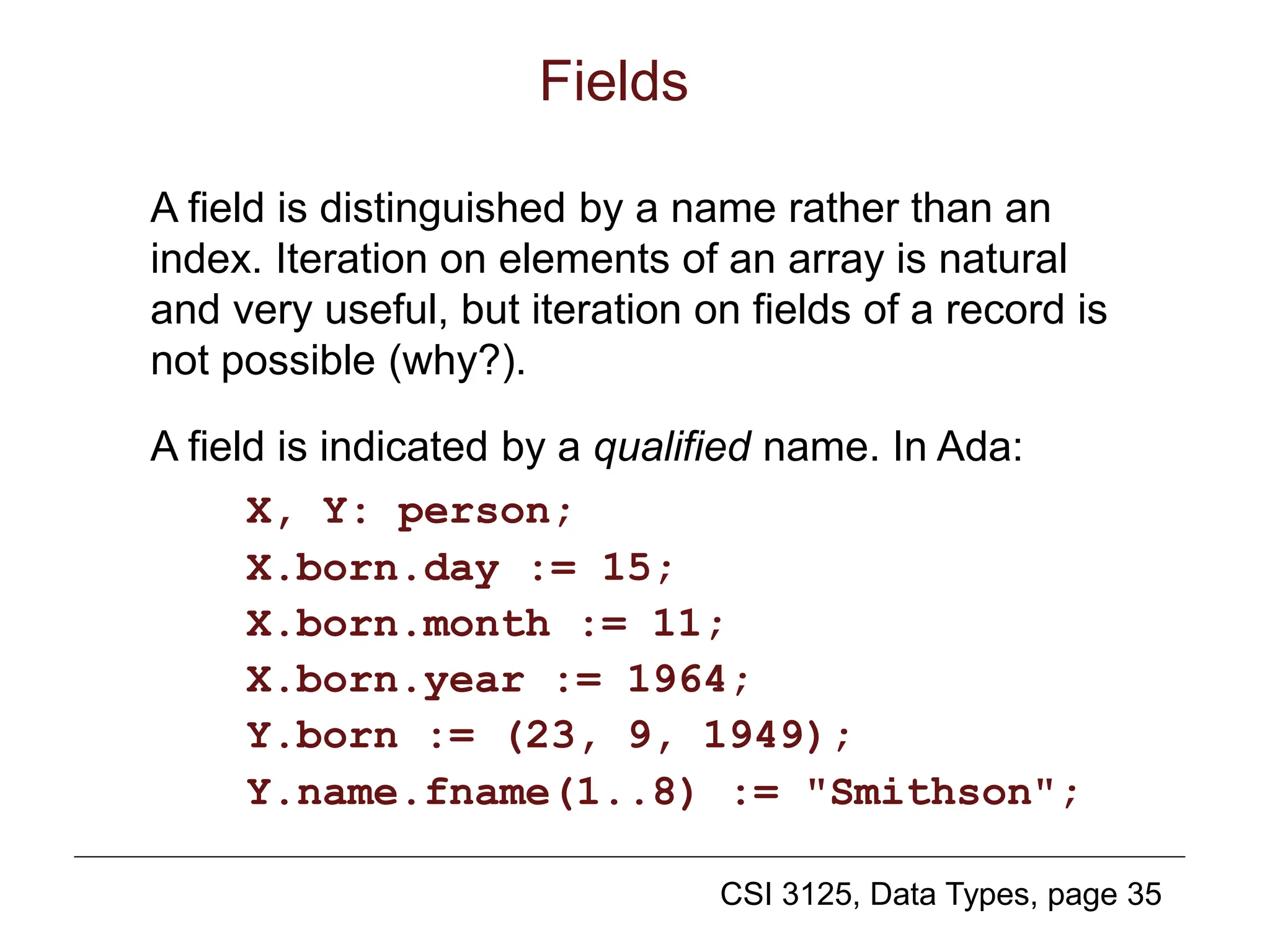 CSI 3125, Data Types, page 35
Fields
A field is distinguished by a name rather than an
index. Iteration on elements of an array is natural
and very useful, but iteration on fields of a record is
not possible (why?).
A field is indicated by a qualified name. In Ada:
X, Y: person;
X.born.day := 15;
X.born.month := 11;
X.born.year := 1964;
Y.born := (23, 9, 1949);
Y.name.fname(1..8) := "Smithson";
 
