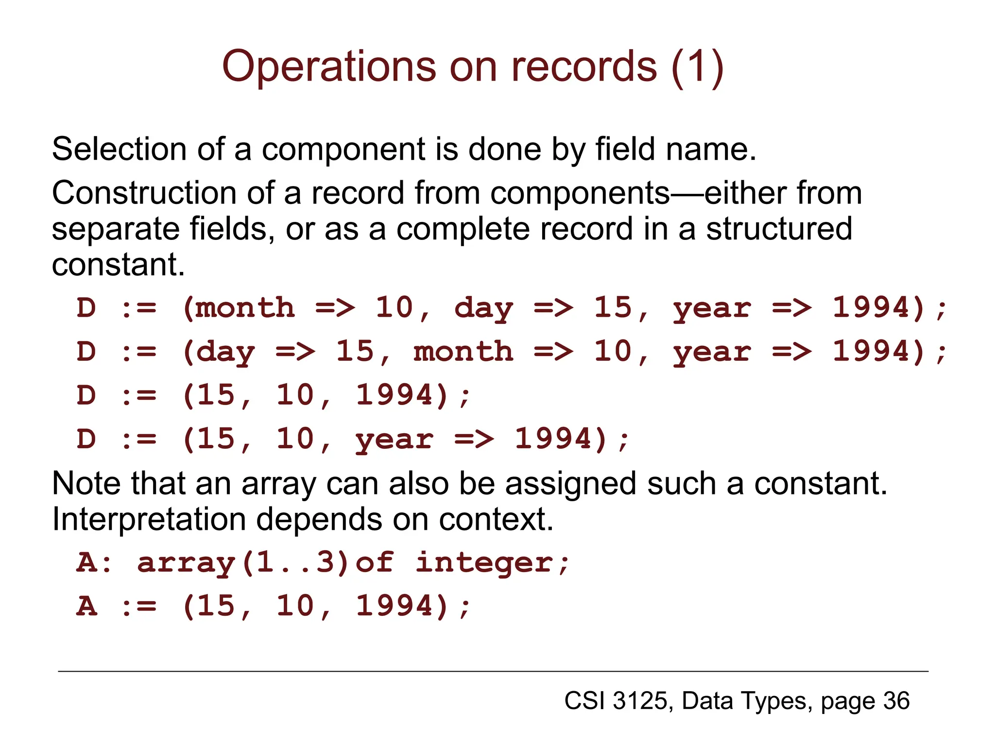 CSI 3125, Data Types, page 36
Operations on records (1)
Selection of a component is done by field name.
Construction of a record from components—either from
separate fields, or as a complete record in a structured
constant.
D := (month => 10, day => 15, year => 1994);
D := (day => 15, month => 10, year => 1994);
D := (15, 10, 1994);
D := (15, 10, year => 1994);
Note that an array can also be assigned such a constant.
Interpretation depends on context.
A: array(1..3)of integer;
A := (15, 10, 1994);
 