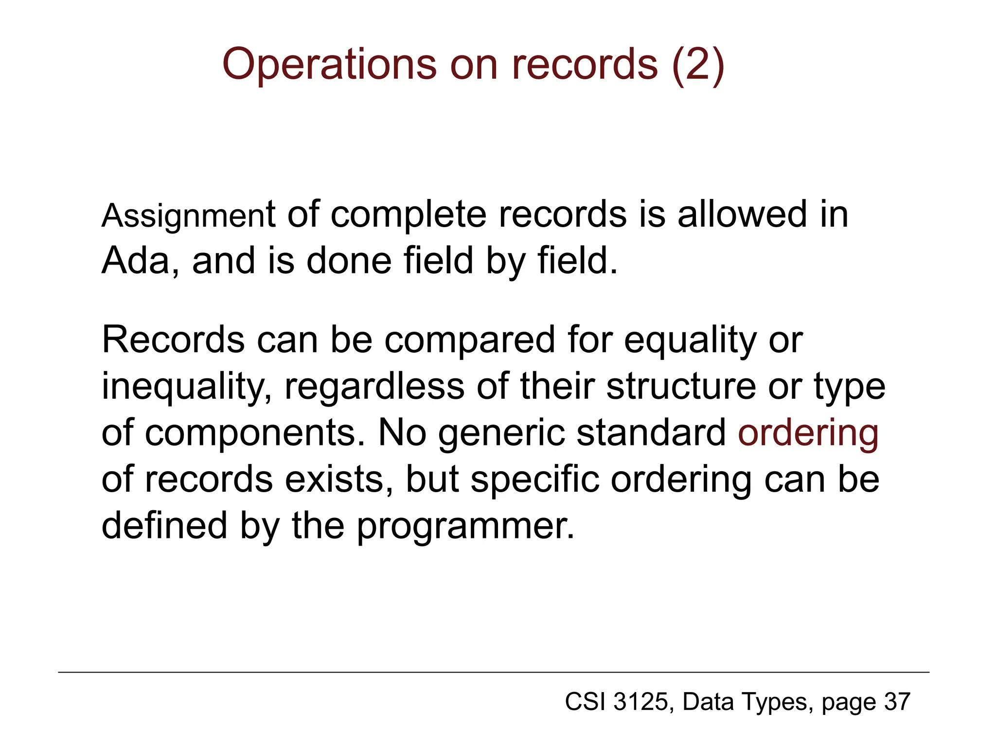 CSI 3125, Data Types, page 37
Operations on records (2)
Assignment of complete records is allowed in
Ada, and is done field by field.
Records can be compared for equality or
inequality, regardless of their structure or type
of components. No generic standard ordering
of records exists, but specific ordering can be
defined by the programmer.
 