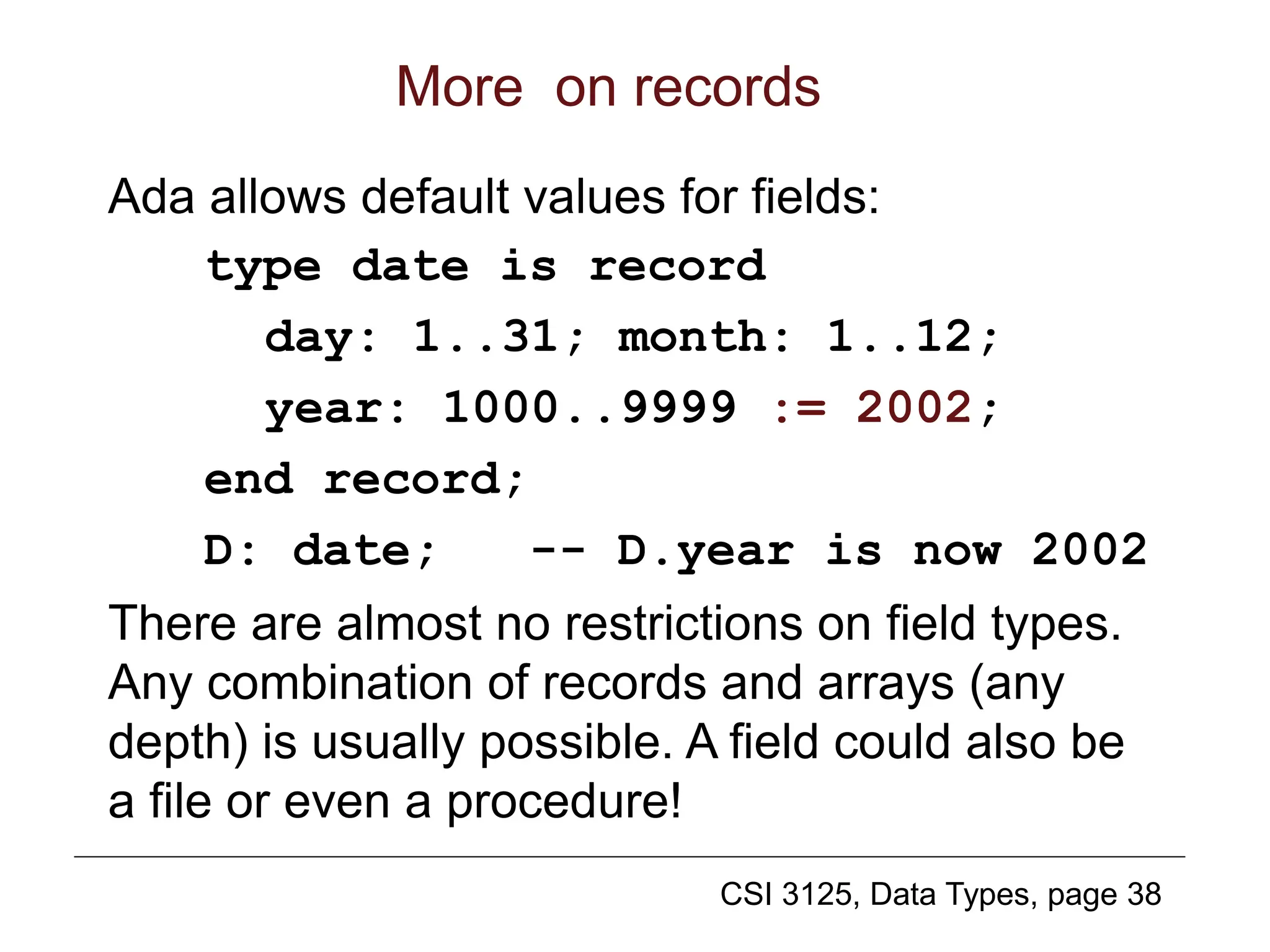 CSI 3125, Data Types, page 38
More on records
Ada allows default values for fields:
type date is record
day: 1..31; month: 1..12;
year: 1000..9999 := 2002;
end record;
D: date; -- D.year is now 2002
There are almost no restrictions on field types.
Any combination of records and arrays (any
depth) is usually possible. A field could also be
a file or even a procedure!
 