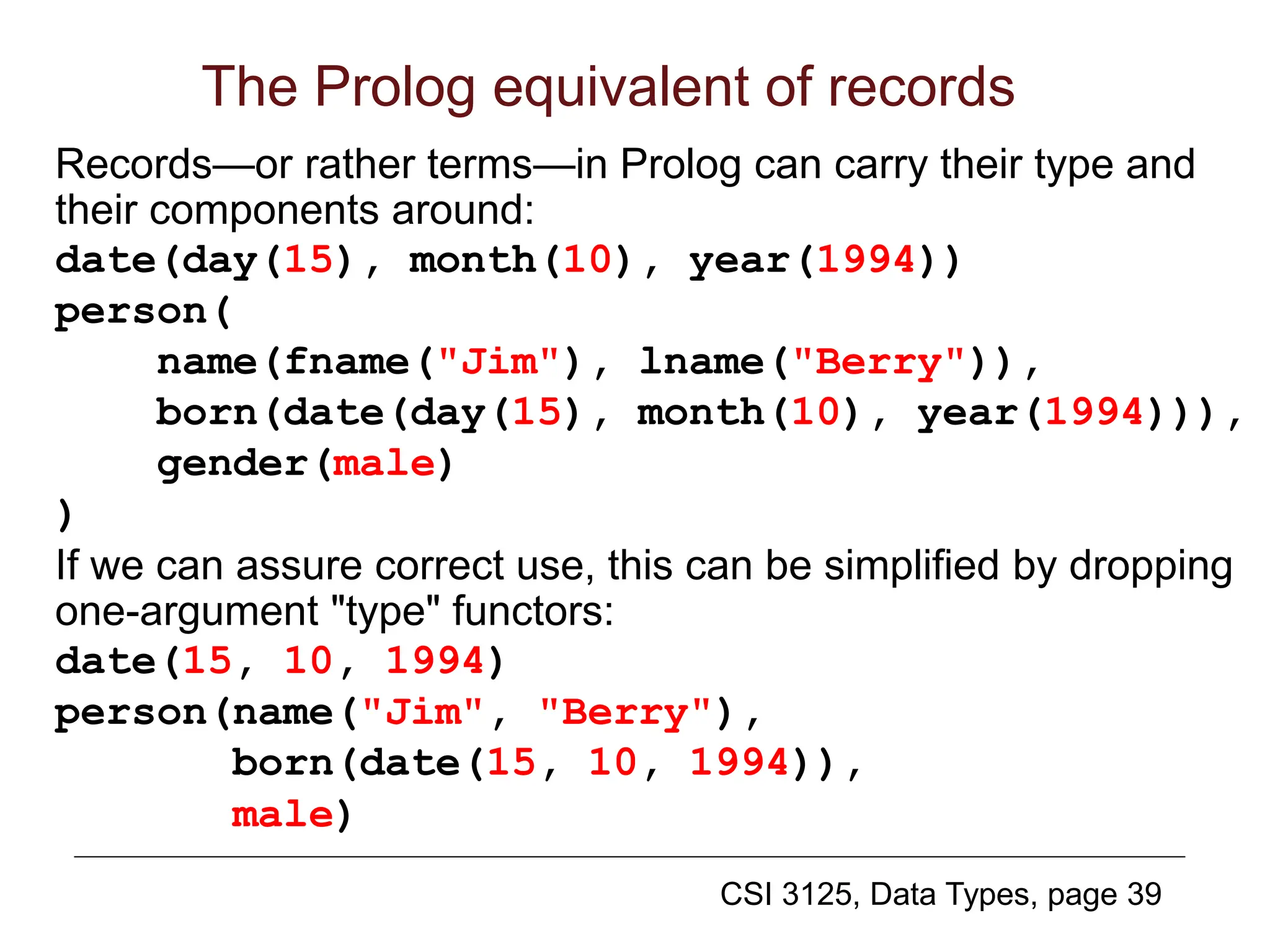 CSI 3125, Data Types, page 39
The Prolog equivalent of records
Records—or rather terms—in Prolog can carry their type and
their components around:
date(day(15), month(10), year(1994))
person(
name(fname("Jim"), lname("Berry")),
born(date(day(15), month(10), year(1994))),
gender(male)
)
If we can assure correct use, this can be simplified by dropping
one-argument "type" functors:
date(15, 10, 1994)
person(name("Jim", "Berry"),
born(date(15, 10, 1994)),
male)
 