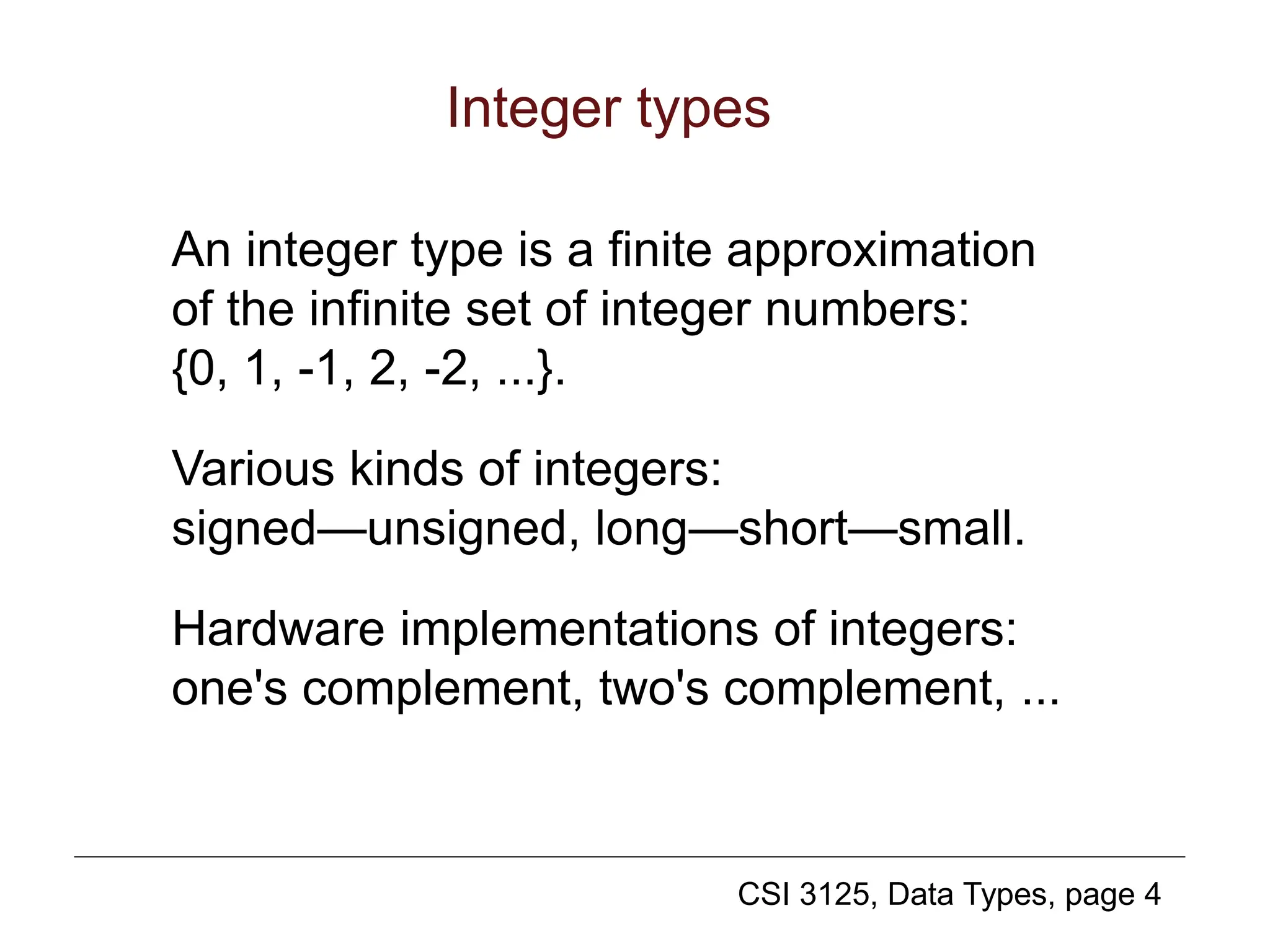 CSI 3125, Data Types, page 4
Integer types
An integer type is a finite approximation
of the infinite set of integer numbers:
{0, 1, -1, 2, -2, ...}.
Various kinds of integers:
signed—unsigned, long—short—small.
Hardware implementations of integers:
one's complement, two's complement, ...
 