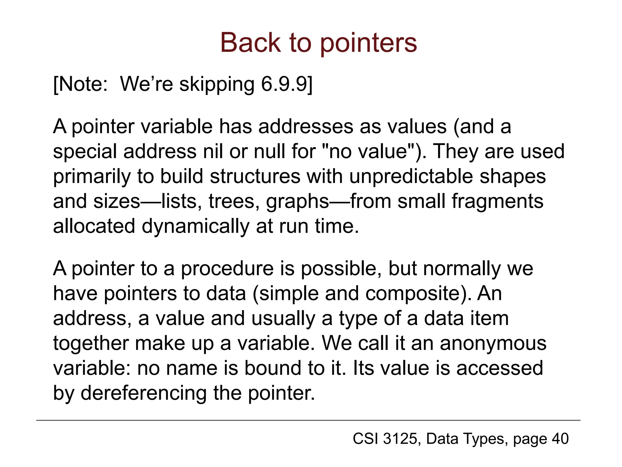 CSI 3125, Data Types, page 40
Back to pointers
[Note: We’re skipping 6.9.9]
A pointer variable has addresses as values (and a
special address nil or null for "no value"). They are used
primarily to build structures with unpredictable shapes
and sizes—lists, trees, graphs—from small fragments
allocated dynamically at run time.
A pointer to a procedure is possible, but normally we
have pointers to data (simple and composite). An
address, a value and usually a type of a data item
together make up a variable. We call it an anonymous
variable: no name is bound to it. Its value is accessed
by dereferencing the pointer.
 