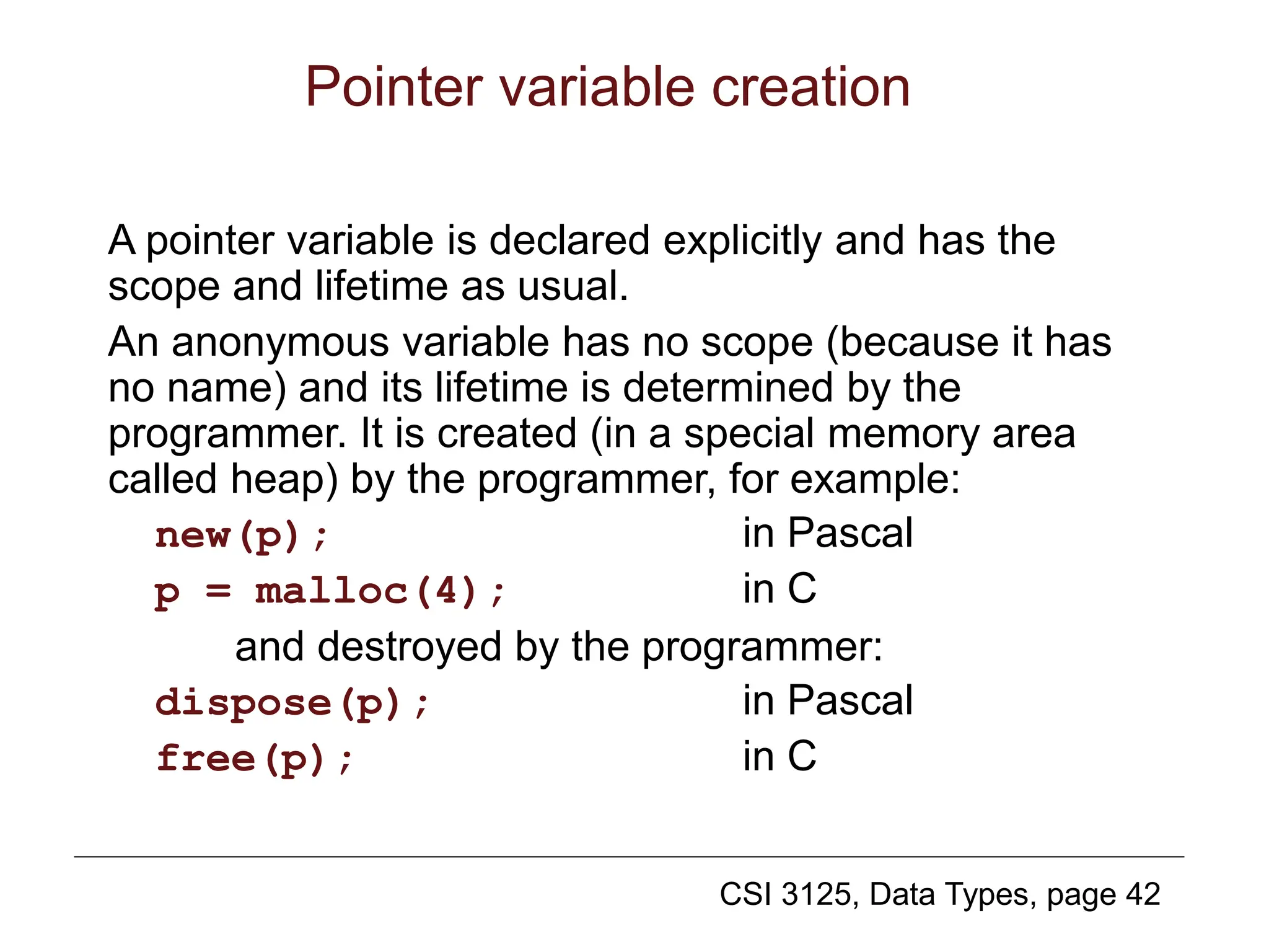 CSI 3125, Data Types, page 42
Pointer variable creation
A pointer variable is declared explicitly and has the
scope and lifetime as usual.
An anonymous variable has no scope (because it has
no name) and its lifetime is determined by the
programmer. It is created (in a special memory area
called heap) by the programmer, for example:
new(p); in Pascal
p = malloc(4); in C
and destroyed by the programmer:
dispose(p); in Pascal
free(p); in C
 