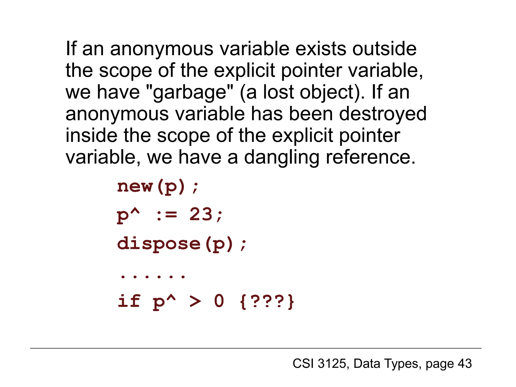 CSI 3125, Data Types, page 43
If an anonymous variable exists outside
the scope of the explicit pointer variable,
we have "garbage" (a lost object). If an
anonymous variable has been destroyed
inside the scope of the explicit pointer
variable, we have a dangling reference.
new(p);
p^ := 23;
dispose(p);
......
if p^ > 0 {???}
Pointer variable creation (2)
 