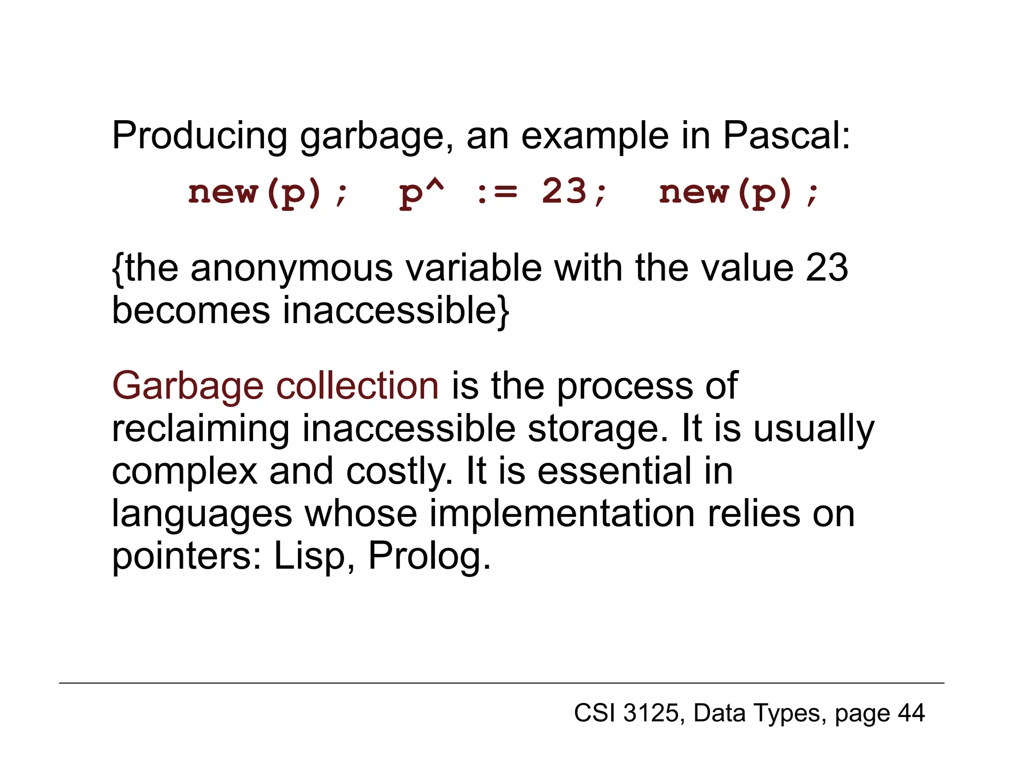 CSI 3125, Data Types, page 44
Producing garbage, an example in Pascal:
new(p); p^ := 23; new(p);
{the anonymous variable with the value 23
becomes inaccessible}
Garbage collection is the process of
reclaiming inaccessible storage. It is usually
complex and costly. It is essential in
languages whose implementation relies on
pointers: Lisp, Prolog.
Pointer variable creation (2)
 