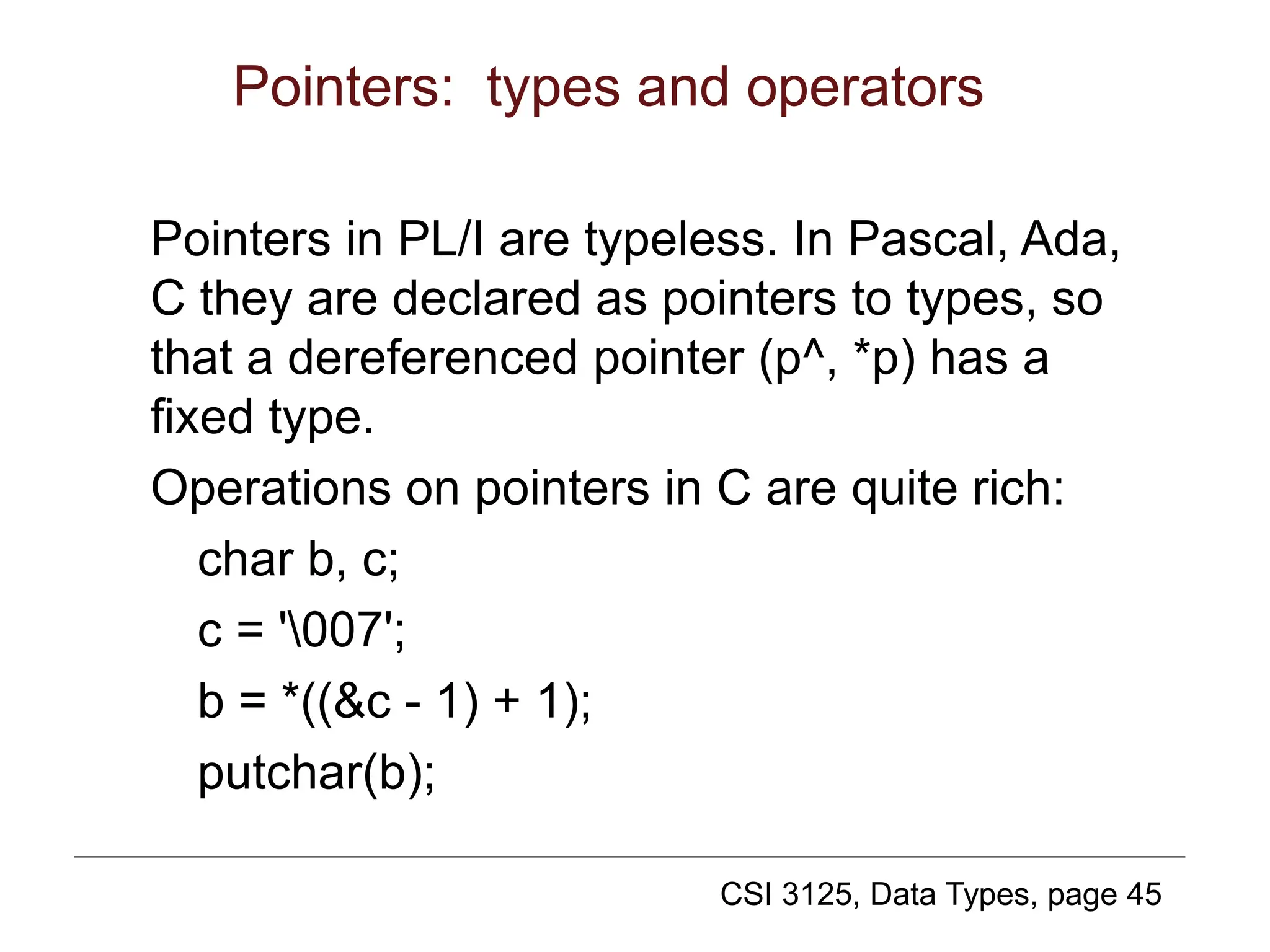 CSI 3125, Data Types, page 45
Pointers: types and operators
Pointers in PL/I are typeless. In Pascal, Ada,
C they are declared as pointers to types, so
that a dereferenced pointer (p^, *p) has a
fixed type.
Operations on pointers in C are quite rich:
char b, c;
c = '007';
b = *((&c - 1) + 1);
putchar(b);
 