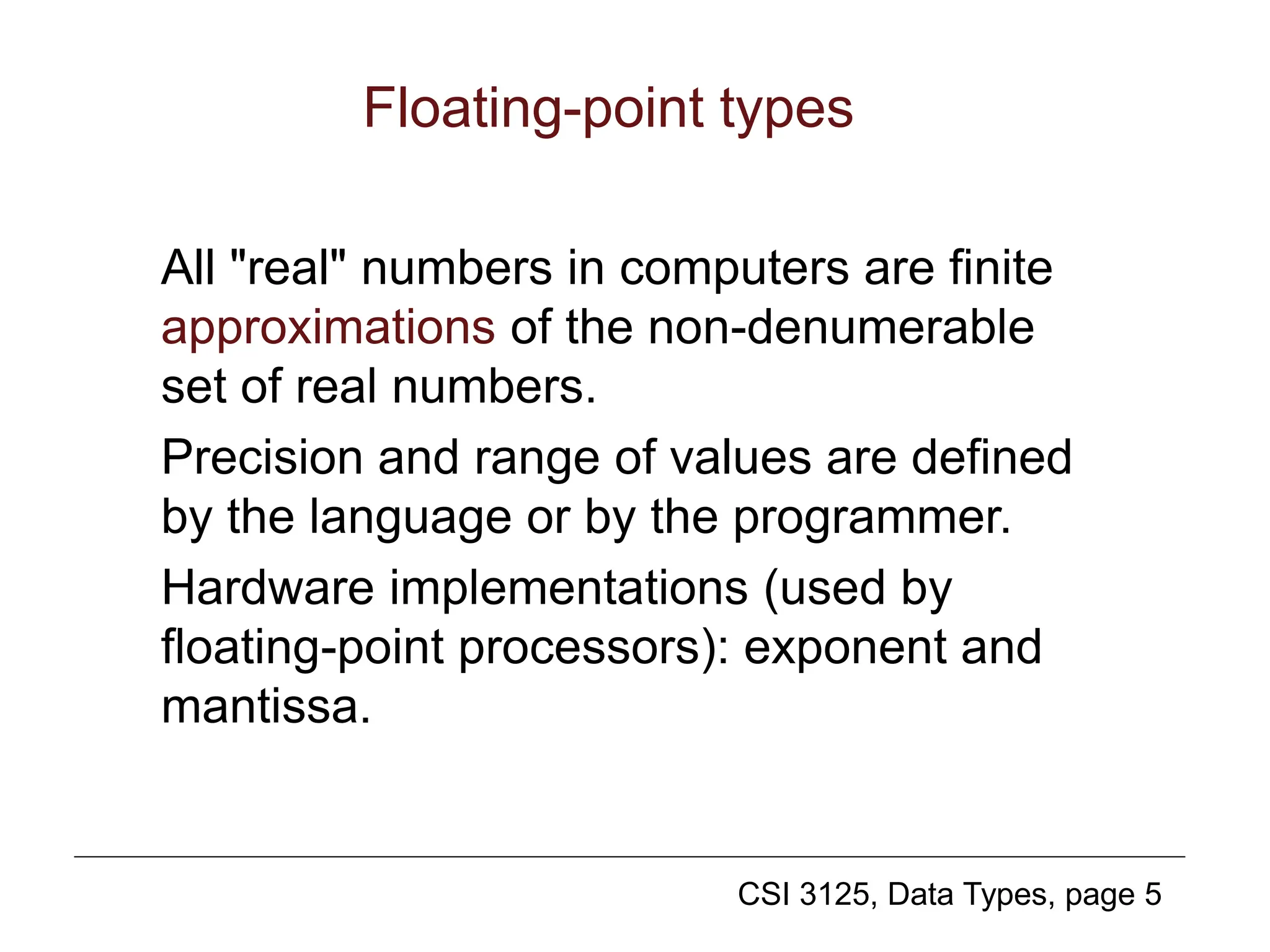 CSI 3125, Data Types, page 5
Floating-point types
All "real" numbers in computers are finite
approximations of the non-denumerable
set of real numbers.
Precision and range of values are defined
by the language or by the programmer.
Hardware implementations (used by
floating-point processors): exponent and
mantissa.
 