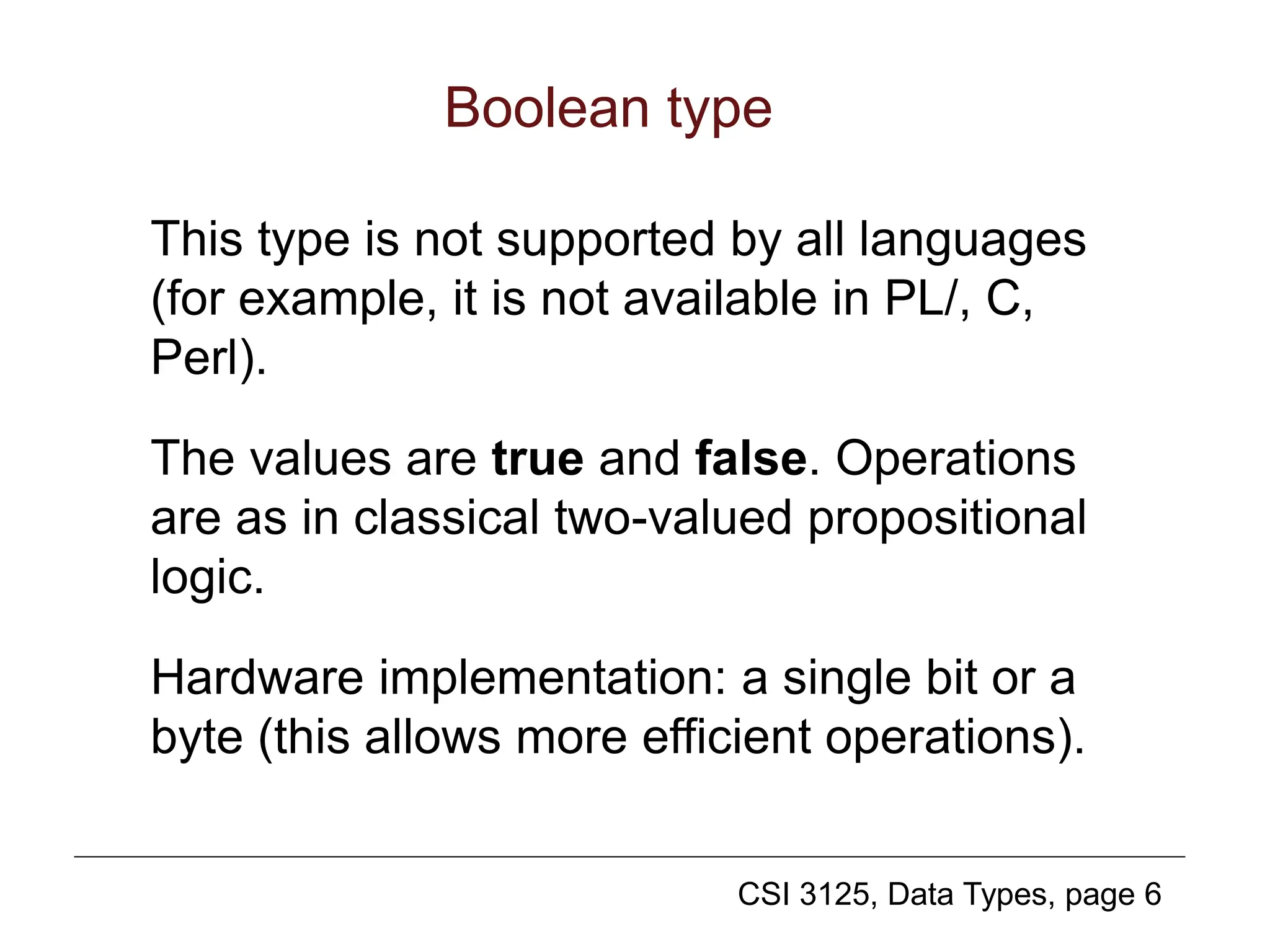 CSI 3125, Data Types, page 6
Boolean type
This type is not supported by all languages
(for example, it is not available in PL/, C,
Perl).
The values are true and false. Operations
are as in classical two-valued propositional
logic.
Hardware implementation: a single bit or a
byte (this allows more efficient operations).
 